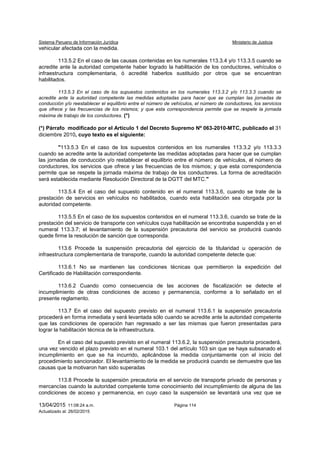 Sistema Peruano de Información Jurídica Ministerio de Justicia
13/04/2015 11:08:24 a.m. Página 114
Actualizado al: 26/02/2015
vehicular afectada con la medida.
113.5.2 En el caso de las causas contenidas en los numerales 113.3.4 y/o 113.3.5 cuando se
acredite ante la autoridad competente haber logrado la habilitación de los conductores, vehículos o
infraestructura complementaria, ó acredité haberlos sustituido por otros que se encuentran
habilitados.
113.5.3 En el caso de los supuestos contenidos en los numerales 113.3.2 y/o 113.3.3 cuando se
acredite ante la autoridad competente las medidas adoptadas para hacer que se cumplan las jornadas de
conducción y/o reestablecer el equilibrio entre el número de vehículos, el número de conductores, los servicios
que ofrece y las frecuencias de los mismos; y que esta correspondencia permite que se respete la jornada
máxima de trabajo de los conductores. (*)
(*) Párrafo modificado por el Artículo 1 del Decreto Supremo Nº 063-2010-MTC, publicado el 31
diciembre 2010, cuyo texto es el siguiente:
"113.5.3 En el caso de los supuestos contenidos en los numerales 113.3.2 y/o 113.3.3
cuando se acredite ante la autoridad competente las medidas adoptadas para hacer que se cumplan
las jornadas de conducción y/o restablecer el equilibrio entre el número de vehículos, el número de
conductores, los servicios que ofrece y las frecuencias de los mismos; y que esta correspondencia
permite que se respete la jornada máxima de trabajo de los conductores. La forma de acreditación
será establecida mediante Resolución Directoral de la DGTT del MTC."
113.5.4 En el caso del supuesto contenido en el numeral 113.3.6, cuando se trate de la
prestación de servicios en vehículos no habilitados, cuando esta habilitación sea otorgada por la
autoridad competente.
113.5.5 En el caso de los supuestos contenidos en el numeral 113.3.6, cuando se trate de la
prestación del servicio de transporte con vehículos cuya habilitación se encontraba suspendida y en el
numeral 113.3.7; el levantamiento de la suspensión precautoria del servicio se producirá cuando
quede firme la resolución de sanción que corresponda.
113.6 Procede la suspensión precautoria del ejercicio de la titularidad u operación de
infraestructura complementaria de transporte, cuando la autoridad competente detecte que:
113.6.1 No se mantienen las condiciones técnicas que permitieron la expedición del
Certificado de Habilitación correspondiente.
113.6.2 Cuando como consecuencia de las acciones de fiscalización se detecte el
incumplimiento de otras condiciones de acceso y permanencia, conforme a lo señalado en el
presente reglamento.
113.7 En el caso del supuesto previsto en el numeral 113.6.1 la suspensión precautoria
procederá en forma inmediata y será levantada sólo cuando se acredite ante la autoridad competente
que las condiciones de operación han regresado a ser las mismas que fueron presentadas para
lograr la habilitación técnica de la infraestructura.
En el caso del supuesto previsto en el numeral 113.6.2, la suspensión precautoria procederá,
una vez vencido el plazo previsto en el numeral 103.1 del artículo 103 sin que se haya subsanado el
incumplimiento en que se ha incurrido, aplicándose la medida conjuntamente con el inicio del
procedimiento sancionador. El levantamiento de la medida se producirá cuando se demuestre que las
causas que la motivaron han sido superadas
113.8 Procede la suspensión precautoria en el servicio de transporte privado de personas y
mercancías cuando la autoridad competente tome conocimiento del incumplimiento de alguna de las
condiciones de acceso y permanencia, en cuyo caso la suspensión se levantará una vez que se
 