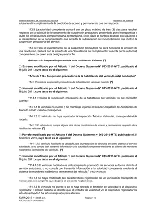 Sistema Peruano de Información Jurídica Ministerio de Justicia
13/04/2015 11:08:24 a.m. Página 115
Actualizado al: 26/02/2015
subsane el incumplimiento de la condición de acceso y permanencia que corresponda.
113.9 La autoridad competente contará con un plazo máximo de tres (3) días para resolver
respecto de la solicitud de levantamiento de suspensión precautoria presentada por el transportista o
titular de infraestructura complementaria de transporte. Este plazo se contará desde el día siguiente a
la presentación de la documentación que acredite la subsanación del incumplimiento que motivó la
suspensión precautoria del servicio.
113.10 Para el levantamiento de la suspensión precautoria no será necesaria la emisión de
una resolución, bastará con la emisión de una “Constancia de Cumplimiento” suscrita por la autoridad
competente o por quien esta designe para tal fin.
Artículo 114.- Suspensión precautoria de la Habilitación Vehicular (*)
(*) Extremo modificado por el Artículo 1 del Decreto Supremo Nº 033-2011-MTC, publicado el
16 julio 2011, cuyo texto es el siguiente:
“Artículo 114.- Suspensión precautoria de la habilitación del vehículo o del conductor"
114.1 Procede la suspensión precautoria de la habilitación vehicular cuando: (*)
(*) Numeral modificado por el Artículo 1 del Decreto Supremo Nº 033-2011-MTC, publicado el
16 julio 2011, cuyo texto es el siguiente:
"114.1 Procede la suspensión precautoria de la habilitación del vehículo y/o del conductor
cuando:"
114.1.1 El vehículo no cuente o no mantenga vigente el Seguro Obligatorio de Accidentes de
Tránsito o CAT cuando corresponda.
114.1.2 El vehículo no haya aprobado la Inspección Técnica Vehicular, correspondiéndole
hacerlo.
114.1.3 El vehículo no cumpla alguna otra de las condiciones de acceso y permanencia respecto de la
habilitación vehicular. (*)
(*) Párrafo modificado por el Artículo 1 del Decreto Supremo Nº 063-2010-MTC, publicado el 31
diciembre 2010, cuyo texto es el siguiente:
"114.1.3 El vehículo habilitado es utilizado para la prestación de servicios en forma distinta al servicio
autorizado, o no cumpla con transmitir información a la autoridad competente mediante el sistema de monitoreo
inalámbrico permanente del vehículo." (*)
(*) Numeral modificado por el Artículo 1 del Decreto Supremo Nº 033-2011-MTC, publicado el
16 julio 2011, cuyo texto es el siguiente:
"114.1.3 El vehículo habilitado es utilizado para la prestación de servicios en forma distinta al
servicio autorizado, o no cumpla con transmitir información a la autoridad competente mediante el
sistema de monitoreo inalámbrico permanente del vehículo." (*)NOTA SPIJ(6)
114.1.4 Se haya modificado las características registrables de un vehículo de transporte de
mercancías sin cumplir lo que dispone el presente Reglamento.
114.1.5 El vehículo no cuente o se le haya retirado el limitador de velocidad o el dispositivo
registrador. También cuando se detecte que el limitador de velocidad y/o el dispositivo registrador ha
sido desactivado ó ha sido manipulado para alterarlo.
 