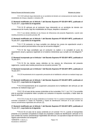 Sistema Peruano de Información Jurídica Ministerio de Justicia
13/04/2015 11:08:24 a.m. Página 116
Actualizado al: 26/02/2015
114.1.6 El vehículo haya intervenido en un accidente de tránsito con consecuencia de muerte, bajo las
modalidades de choque, despiste o volcadura. (*)
(*) Numeral modificado por el Artículo 1 del Decreto Supremo Nº 033-2011-MTC, publicado el
16 julio 2011, cuyo texto es el siguiente:
"114.1.6 El vehículo y/o el conductor haya intervenido en un accidente de tránsito con
consecuencia de muerte, bajo las modalidades de choque, despiste o volcadura."
114.1.7 Las demás referidas en los Anexos de Infracciones del presente Reglamento, cuando esta
medida preventiva se encuentre prevista. (*)
(*) Numeral modificado por el Artículo 1 del Decreto Supremo Nº 033-2011-MTC, publicado el
16 julio 2011, cuyo texto es el siguiente:
"114.1.7 El conductor no haya cumplido con efectuar los cursos de capacitación anual o
exámenes de aptitud psicosomática a los que se encuentre obligado."
"114.1.8 Se haya acreditado que el conductor no realizó o no completó el curso de
capacitación anual y aparezca registrado en el sistema indicándose que cumplió con tal obligación."
(*)
(*) Numeral incorporado por el Artículo 1 del Decreto Supremo Nº 033-2011-MTC, publicado el
16 julio 2011.
"114.1.9 En los demás casos referidos en los anexos de infracciones del presente
reglamento, cuando esta medida preventiva se encuentre prevista." (*)
(*) Numeral incorporado por el Artículo 1 del Decreto Supremo Nº 033-2011-MTC, publicado el
16 julio 2011.
114.2 El levantamiento de la suspensión precautoria de la habilitación vehicular se realizará luego que:
(*)
(*) Numeral modificado por el Artículo 1 del Decreto Supremo Nº 033-2011-MTC, publicado el
16 julio 2011, cuyo texto es el siguiente:
"114.2 El levantamiento de la suspensión precautoria de la habilitación del vehículo y/o del
conductor se realizará luego que:"
114.2.1 En el caso de las causas contenidas en los numerales 114.1.1 y/o 114.1.2 se acredite
ante la autoridad competente haber cumplido con subsanar el requisito incumplido o haber dado de
baja al vehículo.
114.2.2 En el caso de la causa contenida en el numeral 114.1.4, cuando el transportista presente a la
autoridad competente la Tarjeta de Propiedad o Tarjeta de Identificación Vehicular en la que consten las
nuevas características registrables del vehículo. (*)
(*) Numeral modificado por el Artículo 1 del Decreto Supremo Nº 033-2011-MTC, publicado el
16 julio 2011, cuyo texto es el siguiente:
"114.2.2 En el caso de la causa contenida en el numeral 114.1.4, cuando el transportista
presente a la autoridad competente la tarjeta de propiedad o tarjeta de identificación vehicular en la
que consten las nuevas características registrables del vehículo o se apruebe la baja del mismo en el
registro administrativo de transporte."
 