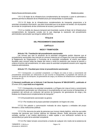 Sistema Peruano de Información Jurídica Ministerio de Justicia
13/04/2015 11:08:24 a.m. Página 119
Actualizado al: 26/02/2015
115.1.3 El titular de la infraestructura complementaria de transporte o quien lo administre o
gestione permita la utilización de la infraestructura por transportistas no autorizados.
115.1.4 El titular de la infraestructura complementaria de transporte proporcione a la
autoridad competente información, que ésta compruebe que no se ajusta a la verdad, con el propósito
de simular el cumplimiento de las condiciones de acceso y permanencia.
115.2 La medida de clausura temporal será levantada cuando el titular de la infraestructura
complementaria de transporte cumpla con lo que disponga la resolución del procedimiento
administrativo sancionador que tenga la calidad de firme.
TÍTULO III
DEL PROCEDIMIENTO SANCIONADOR
CAPÍTULO I
INICIO Y TRAMITACIÓN
Artículo 116.- Tramitación del procedimiento sancionador
Las normas que rijan la actuación de la autoridad competente podrán disponer que el
procedimiento sancionador sea instruido en primera instancia por el Órgano de Línea que establezca
el Reglamento de Organización y Funciones de la autoridad competente, el mismo que estará
facultado para conocer todas las etapas del mismo y emitir la resolución que impone la sanción u
ordena el archivo del procedimiento; en estos casos la autoridad competente actuará como segunda
instancia administrativa.
Artículo 117.- Facultad para iniciar el procedimiento sancionador
117.1 Corresponde a la autoridad competente o al Órgano de Línea el inicio y conocimiento del
procedimiento sancionador por infracciones en que incurran el transportista, el propietario del vehículo y/o
conductor del servicio de transporte, los generadores de carga y los titulares de infraestructura complementaria
de transporte. (*)
(*) Numeral modificado por el Artículo 2 del Decreto Supremo N° 006-2010-MTC , publicado el
22 enero 2010, cuyo texto es el siguiente:
“117.1 Corresponde a la autoridad competente o al Órgano de Línea el inicio y conocimiento
del procedimiento sancionador por infracciones e incumplimientos en que incurran el transportista, el
propietario del vehículo y/o conductor del servicio de transporte, los generadores de carga y los
titulares de infraestructura complementaria de transporte.”
117.2 El procedimiento sancionador se genera:
117.2.1 Por iniciativa de la propia autoridad competente ó el órgano de Línea.
117.2.2 Por petición o comunicación motivada de otros órganos o entidades del propio
Ministerio u otras instituciones públicas.
117.2.3 Por denuncia de parte de personas que invocan interés legítimo, entre las que están
incluidas las personas que invocan defensa de intereses difusos. Estas denuncias pueden ser
verbales, escritas o por medios electrónicos y están sujetas a una verificación sumaria de su
verosimilitud por parte de la autoridad competente
117.2.4 Por haber tomado conocimiento a través de cualquier otro medio de la existencia de
 