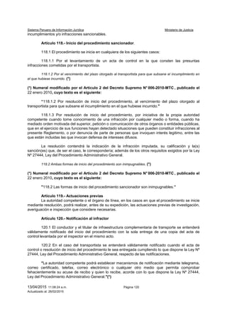 Sistema Peruano de Información Jurídica Ministerio de Justicia
13/04/2015 11:08:24 a.m. Página 120
Actualizado al: 26/02/2015
incumplimientos y/o infracciones sancionables.
Artículo 118.- Inicio del procedimiento sancionador.
118.1 El procedimiento se inicia en cualquiera de los siguientes casos:
118.1.1 Por el levantamiento de un acta de control en la que consten las presuntas
infracciones cometidas por el transportista.
118.1.2 Por el vencimiento del plazo otorgado al transportista para que subsane el incumplimiento en
el que hubiese incurrido. (*)
(*) Numeral modificado por el Artículo 2 del Decreto Supremo N° 006-2010-MTC , publicado el
22 enero 2010, cuyo texto es el siguiente:
“118.1.2 Por resolución de inicio del procedimiento, al vencimiento del plazo otorgado al
transportista para que subsane el incumplimiento en el que hubiese incurrido."
118.1.3 Por resolución de inicio del procedimiento, por iniciativa de la propia autoridad
competente cuando tome conocimiento de una infracción por cualquier medio o forma, cuando ha
mediado orden motivada del superior, petición o comunicación de otros órganos o entidades públicas,
que en el ejercicio de sus funciones hayan detectado situaciones que pueden constituir infracciones al
presente Reglamento, o por denuncia de parte de personas que invoquen interés legitimo, entre las
que están incluidas las que invocan defensa de intereses difusos.
La resolución contendrá la indicación de la infracción imputada, su calificación y la(s)
sanción(es) que, de ser el caso, le correspondería; además de los otros requisitos exigidos por la Ley
Nº 27444, Ley del Procedimiento Administrativo General.
118.2 Ambas formas de inicio del procedimiento son inimpugnables. (*)
(*) Numeral modificado por el Artículo 2 del Decreto Supremo N° 006-2010-MTC , publicado el
22 enero 2010, cuyo texto es el siguiente:
"118.2 Las formas de inicio del procedimiento sancionador son inimpugnables.”
Artículo 119.- Actuaciones previas
La autoridad competente o el órgano de línea, en los casos en que el procedimiento se inicie
mediante resolución, podrá realizar, antes de su expedición, las actuaciones previas de investigación,
averiguación e inspección que considere necesarias.
Artículo 120.- Notificación al infractor
120.1 El conductor y el titular de infraestructura complementaria de transporte se entenderá
válidamente notificado del inicio del procedimiento con la sola entrega de una copia del acta de
control levantada por el inspector en el mismo acto.
120.2 En el caso del transportista se entenderá válidamente notificado cuando el acta de
control o resolución de inicio del procedimiento le sea entregada cumpliendo lo que dispone la Ley Nº
27444, Ley del Procedimiento Administrativo General, respecto de las notificaciones.
"La autoridad competente podrá establecer mecanismos de notificación mediante telegrama,
correo certificado, telefax, correo electrónico o cualquier otro medio que permita comprobar
fehacientemente su acuse de recibo y quien lo recibe, acorde con lo que dispone la Ley Nº 27444,
Ley del Procedimiento Administrativo General."(*)
 