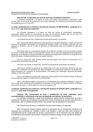 Sistema Peruano de Información Jurídica Ministerio de Justicia
13/04/2015 11:08:24 a.m. Página 123
Actualizado al: 26/02/2015
necesaria la emisión de una resolución administrativa.
Artículo 129.- Compromiso de cese de actos que constituyen infracción
La autoridad competente o el órgano de Línea que tramite el procedimiento sancionador, podrá
suscribir, solo en el caso de las sanciones no pecuniarias aplicables por infracciones que acarreen la sanción
de inhabilitación por un (1) año. (*)
(*) Texto modificado por el Artículo 2 del Decreto Supremo N° 006-2010-MTC , publicado el 22
enero 2010, cuyo texto es el siguiente:
“La autoridad competente o el órgano de línea que tramite el procedimiento administrativo
sancionador, podrá suscribir los compromisos de cese con el presunto infractor, sólo en los casos de
infracciones que acarreen sanciones no pecuniarias distintas a la cancelación.”
Los compromisos de cese o modificación de actos están sujetos a lo siguiente:
129.1 El presunto infractor debe hacer una propuesta a la autoridad competente u órgano de línea que
tramite el Procedimiento Sancionador que contemple las medidas y actos a ser llevados a cabo por éste, que
impliquen la cesación o, de ser el caso, la ejecución de determinados actos que acrediten el cese de la
infracción.
129.2 Debe existir un reconocimiento expreso de la infracción cometida, así como que ésta es pasible
de sanción. También debe haber un reconocimiento expreso que en caso de incumplimiento del compromiso,
acepta que se le apliquen de manera automática las sanciones previstas para la infracción, sin perjuicio de las
demás sanciones o medidas preventivas que se puedan disponer.
129.3 El compromiso debe firmarse dentro del plazo fijado para formular los descargos en el
procedimiento administrativo sancionador.
129.4 Una vez suscrito el compromiso, concluirá el procedimiento administrativo sancionador.
129.5 No se aceptará la suscripción de compromisos en el caso de presuntos infractores que sean
reincidentes o habituales, de infractores que hayan incumplido con compromisos anteriores, de aquellos que
hayan incumplido con convenios de fraccionamiento o de aquellos que mantengan sanciones pecuniarias
impagas en ejecución coactiva.
129.6 La posibilidad de suscribir este compromiso solo procede una vez durante el tiempo de vigencia
de la autorización original o de cada una de sus renovaciones.
129.7 La facultad de aceptar el compromiso es una liberalidad de la autoridad competente u órgano de
línea a cargo de la tramitación del procedimiento sancionador; en tal sentido, la negativa a hacerlo no requiere
de expresión de causa, no siendo objeto de recursos impugnativos. (*)
(*) Artículo modificado por el Artículo 1 del Decreto Supremo Nº 033-2011-MTC, publicado el 16
julio 2011, cuyo texto es el siguiente:
“Artículo 129.- Compromiso de cese o modificación de actos calificados como
incumplimientos o infracciones a las que corresponda una sanción no pecuniaria
La autoridad competente a cargo de la fiscalización podrá suscribir compromisos de cese o
modificación de actos que constituyen incumplimiento de las condiciones de acceso y permanencia o
infracciones, sólo en aquellos procedimientos cuya sanción sea de naturaleza no pecuniaria.
Los compromisos de cese o modificación de actos están sujetos a lo siguiente:
129.1 El presunto infractor deberá solicitar la suscripción de un compromiso, haciendo una
propuesta que contemple las medidas y actos a ser llevados a cabo por éste, para subsanar el
incumplimiento de las condiciones de acceso y permanencia o de la infracción que sea objeto del
procedimiento administrativo sancionador, incluyendo los plazos y etapas en las que ello se realizará.
 