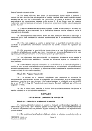 Sistema Peruano de Información Jurídica Ministerio de Justicia
13/04/2015 11:08:24 a.m. Página 124
Actualizado al: 26/02/2015
129.2 En dicha propuesta, debe existir un reconocimiento expreso sobre la comisión u
omisión del acto, así como que ésta es pasible de sanción. También debe haber un reconocimiento
expreso que en caso de incumplimiento del compromiso, se acepta la aplicación de manera
automática de las consecuencias previstas en los anexos 1 y 2 que forman parte del presente
reglamento, según corresponda, sin perjuicio de las demás sanciones o medidas preventivas que se
puedan disponer.
129.3 La autoridad evaluará la propuesta formulada y de ser el caso propondrá requisitos y/o
medidas adicionales a las presentadas, con la finalidad de garantizar que se subsane o corrija el
incumplimiento detectado.
129.4 El compromiso debe firmarse dentro del plazo fijado para formular los descargos o
dentro del plazo para interponer los recursos administrativos en el procedimiento administrativo
sancionador.
129.5 Una vez aceptado y suscrito el compromiso, la autoridad competente dará por
concluido el procedimiento administrativo sancionador, no siendo necesario la expedición de
resolución.
129.6 No se aceptará la suscripción de compromisos en el caso de infractores que sean
reincidentes o habituales, de aquellos que hayan incumplido con convenios de fraccionamiento o de
aquellos que mantengan sanciones pecuniarias impagas en ejecución coactiva.
129.7 El transportista solo podrá suscribir un compromiso de cese de actos durante el
procedimiento administrativo sancionador mientras se encuentre vigente su autorización o
autorizaciones.
129.8 La facultad de aceptar el compromiso es una liberalidad de la autoridad competente u
órgano de línea a cargo de la tramitación del procedimiento de incumplimiento o el procedimiento
administrativo sancionador; en tal sentido, la negativa a hacerlo no requiere de expresión de causa,
no siendo objeto de recursos impugnativos.”
Artículo 130.- Plazo de Prescripción
130.1 La facultad de la autoridad competente para determinar la existencia de
incumplimientos e infracciones, requerir la subsanación del incumplimiento, e iniciar procedimiento
sancionador prescribe en el plazo de cuatro (4) años y se regula por lo establecido en el artículo 233
de la Ley Nº 27444, Ley del Procedimiento Administrativo General, modificada por el Decreto
Legislativo Nº 1029.
130.2 En el mismo plazo, prescribe la facultad de la autoridad competente de ejecutar la
sanción impuesta en un procedimiento sancionador.
CAPÍTULO III
EJECUCIÓN DE LA RESOLUCIÓN DE SANCIÓN
Artículo 131.- Ejecución de la resolución de sanción
131.1 La ejecución de la resolución de sanción se efectuará cuando se dé por agotada la vía
administrativa y se llevará a cabo mediante ejecutor coactivo del órgano especial de fiscalización de
la autoridad competente u otro que permita la ley de la materia y de conformidad con el procedimiento
previsto en ésta.
131.2 Sin perjuicio de la señalado en el párrafo anterior, la autoridad competente remitirá a
 