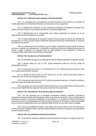 Sistema Peruano de Información Jurídica Ministerio de Justicia
13/04/2015 11:08:24 a.m. Página 126
Actualizado al: 26/02/2015
CONCORDANCIAS: D.S.Nº 063-2010-MTC, Art. 3
Artículo 133.- Requisitos para acogerse al fraccionamiento
133.1 Los requisitos para el acogimiento al fraccionamiento de las deudas por concepto de
multas aplicadas a los infractores del servicio de transporte, son los siguientes:
133.1.1 Solicitud del interesado, la que contendrá la propuesta de calendario de pagos de la
deuda, de conformidad con las escalas previstas en el presente Reglamento.
133.1.2 Desistimiento de la impugnación que hubiere interpuesto el infractor en la vía
administrativa contra la resolución de sanción.
133.1.3 Copia certificada de la resolución judicial firme que tenga al infractor por desistido de
la pretensión, en caso que éste hubiere interpuesto demanda contencioso administrativa en contra de
la resolución de sanción.
133.2 La presentación de la solicitud a que se refiere el presente artículo impide al infractor
promover cualquier otra impugnación o articulación procesal que tenga por propósito desconocer el
monto a pagar, cuestionar en cualquier forma la multa aplicada o la competencia o forma de
tramitación del procedimiento administrativo sancionador.
Artículo 134.- Escala para el fraccionamiento
134.1 El calendario de pagos que proponga el infractor deberá sujetarse a la siguiente escala:
134.1.1 Deuda hasta por una (1) UIT, podrá fraccionarse hasta en seis (6) cuotas de
periodicidad mensual.
134.1.2 Deuda de más de una (1) UIT hasta tres (3) UIT, podrá fraccionarse hasta en doce
(12) cuotas de periodicidad mensual.
134.1.3 Deuda de más de tres (3) UIT hasta cinco (5) UIT, podrá fraccionarse hasta en
veinticuatro (24) cuotas de periodicidad mensual.
134.1.4 Deuda de más de cinco (5) UIT, podrá fraccionarse hasta por un máximo de treinta y
seis (36) cuotas de periodicidad mensual.
134.2 Los pagos por fraccionamiento deberán efectuarse a más tardar dentro de los primeros
cinco (5) días hábiles del mes siguiente del que es materia de fraccionamiento.
Artículo 135.- Actualización de la deuda y pago de intereses
135.1 Una vez aprobada por la autoridad competente mediante resolución motivada la
propuesta de fraccionamiento de la deuda por multas al servicio de transporte, dicha autoridad deberá
actualizar la deuda a la fecha de expedición de la resolución, de acuerdo al Índice de Precios al
Consumidor para Lima Metropolitana que fija el Instituto Nacional de Estadística e Informática (INEI)
para el período correspondiente que se computará desde la fecha en que cada multa es exigible.
135.2 Una vez actualizada la deuda, se le aplicará la tasa de interés activa del mercado en
moneda nacional (TAMN) al rebatir, que fija la Superintendencia de Banca y Seguros correspondiente
al mes inmediato anterior.
Artículo 136.- Incumplimiento del fraccionamiento
136.1 Si el infractor acogido al régimen de fraccionamiento incumple con el pago de dos (2) o
 