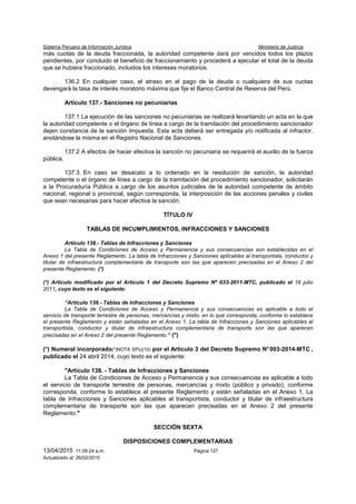 Sistema Peruano de Información Jurídica Ministerio de Justicia
13/04/2015 11:08:24 a.m. Página 127
Actualizado al: 26/02/2015
más cuotas de la deuda fraccionada, la autoridad competente dará por vencidos todos los plazos
pendientes, por concluido el beneficio de fraccionamiento y procederá a ejecutar el total de la deuda
que se hubiera fraccionado, incluidos los intereses moratorios.
136.2 En cualquier caso, el atraso en el pago de la deuda o cualquiera de sus cuotas
devengará la tasa de interés moratorio máxima que fije el Banco Central de Reserva del Perú.
Artículo 137.- Sanciones no pecuniarias
137.1 La ejecución de las sanciones no pecuniarias se realizará levantando un acta en la que
la autoridad competente o el órgano de línea a cargo de la tramitación del procedimiento sancionador
dejen constancia de la sanción impuesta. Esta acta deberá ser entregada y/o notificada al infractor,
anotándose la misma en el Registro Nacional de Sanciones.
137.2 A efectos de hacer efectiva la sanción no pecuniaria se requerirá el auxilio de la fuerza
pública.
137.3 En caso se desacato a lo ordenado en la resolución de sanción, la autoridad
competente o el órgano de línea a cargo de la tramitación del procedimiento sancionador, solicitarán
a la Procuraduría Pública a cargo de los asuntos judiciales de la autoridad competente de ámbito
nacional, regional o provincial, según corresponda, la interposición de las acciones penales y civiles
que sean necesarias para hacer efectiva la sanción.
TÍTULO IV
TABLAS DE INCUMPLIMIENTOS, INFRACCIONES Y SANCIONES
Artículo 138.- Tablas de Infracciones y Sanciones
La Tabla de Condiciones de Acceso y Permanencia y sus consecuencias son establecidas en el
Anexo 1 del presente Reglamento. La tabla de Infracciones y Sanciones aplicables al transportista, conductor y
titular de infraestructura complementaria de transporte son las que aparecen precisadas en el Anexo 2 del
presente Reglamento. (*)
(*) Artículo modificado por el Artículo 1 del Decreto Supremo Nº 033-2011-MTC, publicado el 16 julio
2011, cuyo texto es el siguiente:
“Artículo 138.- Tablas de Infracciones y Sanciones
La Tabla de Condiciones de Acceso y Permanencia y sus consecuencias es aplicable a todo el
servicio de transporte terrestre de personas, mercancías y mixto, en lo que corresponda, conforme lo establece
el presente Reglamento y están señaladas en el Anexo 1. La tabla de Infracciones y Sanciones aplicables al
transportista, conductor y titular de infraestructura complementaria de transporte son las que aparecen
precisadas en el Anexo 2 del presente Reglamento.” (*)
(*) Numeral incorporado(*)NOTA SPIJ(10) por el Artículo 3 del Decreto Supremo N°003-2014-MTC ,
publicado el 24 abril 2014, cuyo texto es el siguiente:
"Artículo 138. - Tablas de Infracciones y Sanciones
La Tabla de Condiciones de Acceso y Permanencia y sus consecuencias es aplicable a todo
el servicio de transporte terrestre de personas, mercancías y mixto (público y privado), conforme
corresponda, conforme lo establece el presente Reglamento y están señaladas en el Anexo 1. La
tabla de Infracciones y Sanciones aplicables al transportista, conductor y titular de infraestructura
complementaria de transporte son las que aparecen precisadas en el Anexo 2 del presente
Reglamento."
SECCIÓN SEXTA
DISPOSICIONES COMPLEMENTARIAS
 