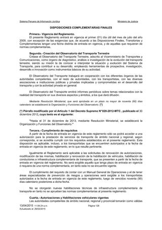 Sistema Peruano de Información Jurídica Ministerio de Justicia
13/04/2015 11:08:24 a.m. Página 128
Actualizado al: 26/02/2015
DISPOSICIONES COMPLEMENTARIAS FINALES
Primera.- Vigencia del Reglamento.
El presente Reglamento entrará en vigencia el primer (01) día útil del mes de julio del año
2009, con excepción de las exigencias que, de acuerdo a las Disposiciones Finales, Transitorias y
Complementarias tengan una fecha distinta de entrada en vigencia, y de aquellas que requieran de
normas complementarias.
Segunda.- Creación del Observatorio del Transporte Terrestre
Créase el Observatorio del Transporte Terrestre, adscrito al Viceministerio de Transportes y
Comunicaciones, como órgano de diagnóstico, análisis e investigación de la evolución del transporte
terrestre, siendo su misión la de conocer e interpretar la situación y evolución del Sistema de
Transporte, para contribuir a su desarrollo, empleando herramientas de prospectiva, investigación,
desarrollo e innovación como instrumentos básicos de su actividad.
El Observatorio del Transporte trabajará en cooperación con los diferentes órganos de las
autoridades competentes, con el resto de autoridades, con los transportistas, con las diversas
asociaciones e instituciones públicas y privadas implicadas y comprometidas en el desarrollo del
transporte y con la actividad privada en general.
El Observatorio del Transporte emitirá informes periódicos sobre temas relacionados con la
realidad del transporte en sus diversos aspectos y ámbitos, a los que dará difusión.
Mediante Resolución Ministerial, que será aprobada en un plazo no mayor de noventa (90) días
calendario se establecerá la Organización y Funciones del Observatorio. (*)
(*) Párrafo modificado por el Artículo 1 del Decreto Supremo N°020-2012-MTC , publicado el 30
diciembre 2012, cuyo texto es el siguiente:
"Hasta el 31 de diciembre de 2013, mediante Resolución Ministerial, se establecerá la
Organización y Funciones del Observatorio.”
Tercera.- Cumplimiento de requisitos
A partir de la fecha de entrada en vigencia de este reglamento sólo se podrá acceder a una
autorización para la prestación de servicios de transporte de ámbito nacional y regional, según
corresponda, si se acredita cumplir con los requisitos establecidos en el presente reglamento. Esta
disposición es aplicable, incluso, a los transportistas que se encuentren autorizados a la fecha de
entrada en vigencia de este reglamento, en lo que resulte pertinente.
Igualmente el Reglamento será aplicable a las solicitudes de renovación de autorizaciones,
modificación de las mismas, habilitación y renovación de la habilitación de vehículos, habilitación de
conductores e infraestructura complementaria de transporte, que se presenten a partir de la fecha de
entrada en vigencia del reglamento. No será exigible aquello que tenga plazo de entrada en vigencia
ó requiera de una norma complementaria, en tanto esta no se encuentre vigente.
El cumplimiento del requisito de contar con un Manual General de Operaciones y el de tener
áreas especializadas de prevención de riesgos y operaciones será exigible a los transportistas
autorizados a la fecha de entrada en vigencia de este reglamento, luego de vencidos noventa (90)
días calendario posteriores a dicha fecha.
No se otorgarán nuevas habilitaciones técnicas de infraestructura complementaria de
transporte en tanto no se aprueben las normas complementarias al presente reglamento.
Cuarta.- Autorizaciones y Habilitaciones vehiculares vigentes
Las autoridades competentes de ámbito nacional, regional y provincial tomarán como válidas
 