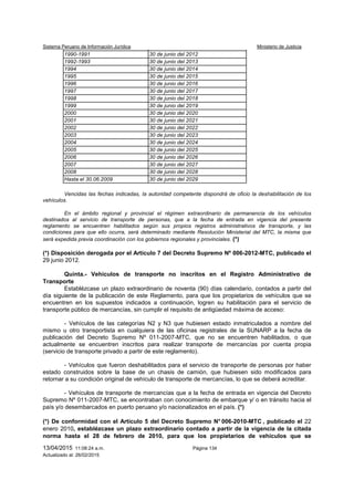 Sistema Peruano de Información Jurídica Ministerio de Justicia
13/04/2015 11:08:24 a.m. Página 134
Actualizado al: 26/02/2015
1983-1989 30 de junio del 2011
1990-1991 30 de junio del 2012
1992-1993 30 de junio del 2013
1994 30 de junio del 2014
1995 30 de junio del 2015
1996 30 de junio del 2016
1997 30 de junio del 2017
1998 30 de junio del 2018
1999 30 de junio del 2019
2000 30 de junio del 2020
2001 30 de junio del 2021
2002 30 de junio del 2022
2003 30 de junio del 2023
2004 30 de junio del 2024
2005 30 de junio del 2025
2006 30 de junio del 2026
2007 30 de junio del 2027
2008 30 de junio del 2028
Hasta el 30.06.2009 30 de junio del 2029
Vencidas las fechas indicadas, la autoridad competente dispondrá de oficio la deshabilitación de los
vehículos.
En el ámbito regional y provincial el régimen extraordinario de permanencia de los vehículos
destinados al servicio de transporte de personas, que a la fecha de entrada en vigencia del presente
reglamento se encuentren habilitados según sus propios registros administrativos de transporte, y las
condiciones para que ello ocurra, será determinado mediante Resolución Ministerial del MTC, la misma que
será expedida previa coordinación con los gobiernos regionales y provinciales. (*)
(*) Disposición derogada por el Artículo 7 del Decreto Supremo Nº 006-2012-MTC, publicado el
29 junio 2012.
Quinta.- Vehículos de transporte no inscritos en el Registro Administrativo de
Transporte
Establézcase un plazo extraordinario de noventa (90) días calendario, contados a partir del
día siguiente de la publicación de este Reglamento, para que los propietarios de vehículos que se
encuentren en los supuestos indicados a continuación, logren su habilitación para el servicio de
transporte público de mercancías, sin cumplir el requisito de antigüedad máxima de acceso:
- Vehículos de las categorías N2 y N3 que hubiesen estado inmatriculados a nombre del
mismo u otro transportista en cualquiera de las oficinas registrales de la SUNARP a la fecha de
publicación del Decreto Supremo Nº 011-2007-MTC, que no se encuentren habilitados, o que
actualmente se encuentren inscritos para realizar transporte de mercancías por cuenta propia
(servicio de transporte privado a partir de este reglamento).
- Vehículos que fueron deshabilitados para el servicio de transporte de personas por haber
estado construidos sobre la base de un chasis de camión, que hubiesen sido modificados para
retornar a su condición original de vehículo de transporte de mercancías, lo que se deberá acreditar.
- Vehículos de transporte de mercancías que a la fecha de entrada en vigencia del Decreto
Supremo Nº 011-2007-MTC, se encontraban con conocimiento de embarque y/ o en tránsito hacia el
país y/o desembarcados en puerto peruano y/o nacionalizados en el país. (*)
(*) De conformidad con el Artículo 5 del Decreto Supremo N° 006-2010-MTC , publicado el 22
enero 2010, establézcase un plazo extraordinario contado a partir de la vigencia de la citada
norma hasta el 28 de febrero de 2010, para que los propietarios de vehículos que se
 