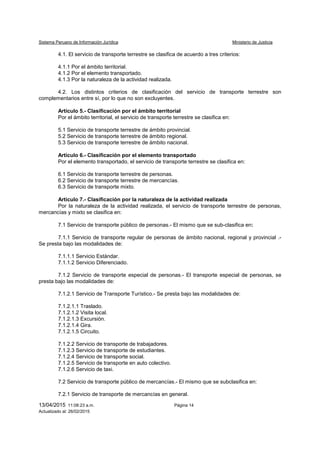 Sistema Peruano de Información Jurídica Ministerio de Justicia
13/04/2015 11:08:23 a.m. Página 14
Actualizado al: 26/02/2015
4.1. El servicio de transporte terrestre se clasifica de acuerdo a tres criterios:
4.1.1 Por el ámbito territorial.
4.1.2 Por el elemento transportado.
4.1.3 Por la naturaleza de la actividad realizada.
4.2. Los distintos criterios de clasificación del servicio de transporte terrestre son
complementarios entre sí, por lo que no son excluyentes.
Artículo 5.- Clasificación por el ámbito territorial
Por el ámbito territorial, el servicio de transporte terrestre se clasifica en:
5.1 Servicio de transporte terrestre de ámbito provincial.
5.2 Servicio de transporte terrestre de ámbito regional.
5.3 Servicio de transporte terrestre de ámbito nacional.
Artículo 6.- Clasificación por el elemento transportado
Por el elemento transportado, el servicio de transporte terrestre se clasifica en:
6.1 Servicio de transporte terrestre de personas.
6.2 Servicio de transporte terrestre de mercancías.
6.3 Servicio de transporte mixto.
Artículo 7.- Clasificación por la naturaleza de la actividad realizada
Por la naturaleza de la actividad realizada, el servicio de transporte terrestre de personas,
mercancías y mixto se clasifica en:
7.1 Servicio de transporte público de personas.- El mismo que se sub-clasifica en:
7.1.1 Servicio de transporte regular de personas de ámbito nacional, regional y provincial .-
Se presta bajo las modalidades de:
7.1.1.1 Servicio Estándar.
7.1.1.2 Servicio Diferenciado.
7.1.2 Servicio de transporte especial de personas.- El transporte especial de personas, se
presta bajo las modalidades de:
7.1.2.1 Servicio de Transporte Turístico.- Se presta bajo las modalidades de:
7.1.2.1.1 Traslado.
7.1.2.1.2 Visita local.
7.1.2.1.3 Excursión.
7.1.2.1.4 Gira.
7.1.2.1.5 Circuito.
7.1.2.2 Servicio de transporte de trabajadores.
7.1.2.3 Servicio de transporte de estudiantes.
7.1.2.4 Servicio de transporte social.
7.1.2.5 Servicio de transporte en auto colectivo.
7.1.2.6 Servicio de taxi.
7.2 Servicio de transporte público de mercancías.- El mismo que se subclasifica en:
7.2.1 Servicio de transporte de mercancías en general.
 