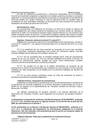 Sistema Peruano de Información Jurídica Ministerio de Justicia
13/04/2015 11:08:24 a.m. Página 143
Actualizado al: 26/02/2015
En caso de verificarse incumplimientos o infracciones relacionados con la competencia
funcional de la autoridad competente se dispondrán las medidas preventivas previstas en el presente
reglamento, se iniciará procedimiento administrativo sancionador y eventualmente se formalizarán las
denuncias penales que resulten necesarios en caso de detectarse ilícitos. En aquellos casos de
competencia de otras autoridades sectoriales, se promoverá que ésta profundice las acciones de
fiscalización del resultado de esta acción de Control.
Décimo Novena.- Canje
Las autorizaciones y la habilitación de vehículos a la fecha de la entrada en vigencia del
presente Reglamento, para realizar transporte de trabajadores por carretera, podrán ser canjeadas a
solicitud de su titular y sin necesidad de presentar ningún requisito adicional, por una inscripción para
realizar transporte privado de personas. La Autoridad Competente realizará este canjeen la medida
en que se presenten los supuestos que establece el presente Reglamento para el transporte Privado.
Vigésima.- Excepción adicional al artículo 57 numeral 57.1.
Establézcase una excepción adicional a la intransferibilidad de las autorizaciones, prevista en
el artículo 57, numeral 57.1, con vigencia únicamente hasta el 31 de diciembre del 2010, en el caso
siguiente:
57.1.4 La constitución de una nueva empresa de transportes en la que sean asociados,
socios o accionistas, únicamente transportistas que cuentan con autorización vigente, cuya flota
vehicular habilitada sea de hasta diez (10) unidades, siempre que:
57.1.4.1 Una vez constituida ésta, se transfiera mediante fusión, todas las autorizaciones
vigentes de las que son titulares, así como los vehículos habilitados para prestar el servicio. Se
entenderá por autorizaciones vigentes, aquellas que vienen siendo efectivamente cumplidas
conforme a los términos aprobados por la autoridad competente.
57.1.4.2 Se proceda con la baja en el registro administrativo de transporte de las
autorizaciones a nombre de los transportistas que constituyen la nueva sociedad, la de los vehículos
habilitados por cada transportista y la de aquellos que no continuarán habilitados por decisión del
transportista.
57.1.4.3 La nueva empresa constituida cumpla con todas las condiciones de acceso y
permanencia previstas en el presente Reglamento.
“Vigésima Primera.- Suspensión de autorizaciones
Suspéndase el otorgamiento de autorizaciones en la red vial nacional hasta la culminación de
la transferencia de funciones establecida en la primera disposición complementaria de la Ley Nº
29380 Ley de Creación de la Superintendencia de Transporte Terrestre de Personas, Carga y
Mercancías - SUTRAN.
Las referidas autorizaciones se otorgarán conforme a los informes elaborados por el
Observatorio de Transporte Terrestre, previo diagnóstico de la situación del transporte terrestre.”
(1)(2)
(1) Disposición incorporada por el Artículo 2 del Decreto Supremo N°023-2009-MTC , publicado
el 29 junio 2009, el mismo que entró en vigencia el primer (1) día útil del mes de julio del año
2009, de conformidad con su Artículo 3.
(2) De conformidad con el Artículo 4 del Decreto Supremo N° 006-2010-MTC , publicado el 22
enero 2010, la suspensión del otorgamiento de autorizaciones establecida en la presente
Disposición, sólo será aplicable a las autorizaciones para el servicio de transporte regular de
personas en la red vial nacional.
“Vigésima Segunda.- Plazo para cumplimiento de condiciones técnicas
 