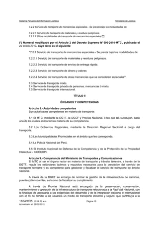 Sistema Peruano de Información Jurídica Ministerio de Justicia
13/04/2015 11:08:23 a.m. Página 15
Actualizado al: 26/02/2015
7.2.2 Servicio de transporte de mercancías especiales.- Se presta bajo las modalidades de:
7.2.2.1 Servicio de transporte de materiales y residuos peligrosos.
7.2.2.2 Otras modalidades de transporte de mercancías especiales (*)
(*) Numeral modificado por el Artículo 2 del Decreto Supremo N° 006-2010-MTC , publicado el
22 enero 2010, cuyo texto es el siguiente:
“7.2.2 Servicio de transporte de mercancías especiales.- Se presta bajo las modalidades de:
7.2.2.1 Servicio de transporte de materiales y residuos peligrosos.
7.2.2.2 Servicio de transporte de envíos de entrega rápida.
7.2.2.3 Servicio de transporte de dinero y valores
7.2.2.4 Servicio de transporte de otras mercancías que se consideren especiales”.
7.3 Servicio de transporte mixto.
7.4 Servicio de transporte privado de personas, mercancías ó mixto.
7.5 Servicio de transporte internacional.
TÍTULO II
ÓRGANOS Y COMPETENCIAS
Artículo 8.- Autoridades competentes
Son autoridades competentes en materia de transporte:
8.1 El MTC, mediante la DGTT, la DGCF y Provías Nacional, o las que las sustituyan, cada
una de los cuales en los temas materia de su competencia.
8.2 Los Gobiernos Regionales, mediante la Dirección Regional Sectorial a cargo del
transporte.
8.3 Las Municipalidades Provinciales en el ámbito que les corresponda.
8.4 La Policía Nacional del Perú.
8.5 El Instituto Nacional de Defensa de la Competencia y de la Protección de la Propiedad
Intelectual - INDECOPI.
Artículo 9.- Competencia del Ministerio de Transportes y Comunicaciones
El MTC al ser el órgano rector en materia de transporte y tránsito terrestre, a través de la
DGTT, regula los estándares óptimos y requisitos necesarios para la prestación del servicio de
transporte terrestre y es competente para gestionar y fiscalizar el servicio de transporte de ámbito
nacional.
A través de la DGCF se encarga de normar la gestión de la infraestructura de caminos,
puentes y ferrocarriles, así como de fiscalizar su cumplimiento.
A través de Provías Nacional está encargado de la preservación, conservación,
mantenimiento y operación de la infraestructura de transporte relacionada a la Red Vial Nacional, con
la finalidad de adecuarla a las exigencias del desarrollo y de la integración nacional e internacional
con el fin de brindar a los usuarios un medio de transporte eficiente y seguro, que contribuya a la
 