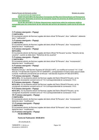 Sistema Peruano de Información Jurídica Ministerio de Justicia
13/04/2015 11:08:24 a.m. Página 152
Actualizado al: 26/02/2015
en la provincia de Cajamarca)
R.M.N°576-2014-MTC-02 (Aprueban Cronograma del Rég imen Extraordinario de Permanencia
para los vehículos destinados al servicio de transporte regular de personas de ámbito provincial, en la
provincia de Cajamarca)
R.D.N°481-2015-MTC-15 (Dictan disposiciones regula torias sobre los exámenes médicos
semestrales para los conductores de los vehículos del servicio de trasporte a partir de los 65 años de
edad)
2 (Ventana-emergente - Popup)
(*) NOTA SPIJ:
En la presente edición de Normas Legales del diario oficial “El Peruano”, dice: “califación”, debiendo
decir: “calificación”.
3 (Ventana-emergente - Popup)
(*) NOTA SPIJ:
En la presente edición de Normas Legales del diario oficial “El Peruano”, dice: “incorporación”,
debiendo decir: “modificación”.
4 (Ventana-emergente - Popup)
NOTA SPIJ:
En la presente edición de Normas Legales del Diario Oficial "El Peruano" se dice: "Derecho de los
usuarios", cuando se debe decir: "Derechos de los usuarios"
5 (Ventana-emergente - Popup)
(*) NOTA SPIJ:
En la presente edición de Normas Legales del diario oficial “El Peruano”, dice: “incorporación”,
debiendo decir: “modificación”.
6 (Ventana-emergente - Popup)
(*) NOTA SPIJ:
Mediante Artículo 1 del Decreto Supremo Nº 033-2011-MTC, se modifica el numeral 114.1.3 del
Artículo 114 del Decreto Supremo Nº 017-2009-MTC, consignándose el mismo texto para el citado
numeral, modificado previamente por el Artículo 1 del Decreto Supremo Nº 063-2010-MTC.
7 (Ventana-emergente - Popup)
NOTA SPIJ.- En la presente edición de Normas Legales del Diario Oficial El Peruano, se ha
consignado el presente numeral como el 114.3 correspondiendole la numeración 114.4.
8 (Ventana-emergente - Popup)
NOTA SPIJ.- En la presente edición de Normas Legales del Diario Oficial El Peruano, se ha
consignado el presente numeral como el 114.4 correspondiendole la numeración 114.5.
9 (Ventana-emergente - Popup)
NOTA SPIJ.- En la presente edición de Normas Legales del Diario Oficial El Peruano, se ha
consignado el presente numeral como el 114.5 correspondiendole la numeración 114.6.
10 (Ventana-emergente - Popup)
(*) NOTA SPIJ:
En la presente edición de Normas Legales del diario oficial “El Peruano”, dice: “incorporación”,
debiendo decir: “modificación”.
11 (Ventana-emergente - Popup)
(*) NOTA SPIJ:
En la presente edición de Normas Legales del diario oficial “El Peruano”, dice: “incorporación”,
debiendo decir: “modificación”.
12 (Ventana-emergente - Popup)
FE DE ERRATAS
Fecha de Publicación: 09-08-2014
- En el artículo 6;
 