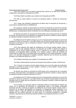 Sistema Peruano de Información Jurídica Ministerio de Justicia
13/04/2015 11:08:23 a.m. Página 21
Actualizado al: 26/02/2015
19.2.4 Que cuenten con una relación potencia/motor acorde con su peso bruto vehicular y
configuración, de acuerdo a lo dispuesto por el RNV.
19.2.5 Que utilicen neumáticos que cumplan con lo dispuesto por el RNV.
19.3 Sólo se podrá destinar al servicio de transporte público o privado de mercancías,
vehículos que:
19.3.1 Hayan sido diseñados originalmente de fábrica para el transporte de mercancías, y
cuyo chasis no presente fractura o debilitamiento.
Por excepción, también se podrá destinar al servicio de transporte de mercancías vehículos
originalmente diseñados para el transporte de personas, que hayan sido modificados con autorización
del fabricante, su representante oficial o certificación de una certificadora autorizada, para tal fin.
El vehículo cuyo chasis y/o carrocería ha sufrido daños como consecuencia de un accidente
de tránsito, solo podrá volver a ser destinado a la prestación del servicio, siempre y cuando, luego de
su reparación apruebe la inspección técnica en un CITV.
El certificado de la ITV deberá consignar que se ha inspeccionado la reparación a que ha sido
sometido el chasis y/o carrocería, y que ésta permite que el vehículo puede prestar el servicio de
transporte de mercancías y que su circulación no genera o determina algún tipo de peligro para sus
ocupantes y/o terceros.
19.3.2 Que habiendo sido objeto de modificación de la fórmula rodante original, chasis o
carrocería, ésta ha sido realizada conforme a lo dispuesto por el RNV. A efectos de registrar la
modificación de la formula rodante original, chasis o carrocería en el registro administrativo de
transporte, el transportista deberá acompañar a su solicitud, original o copia del certificado de
conformidad de modificación, el que debe haber sido expedido por una entidad autorizada. En estos
casos, si la autoridad competente lo considera necesario, dispondrá que el vehículo sea además
sometido a una inspección técnica en un CITV.
19.3.3 Utilicen neumáticos que cumplan con lo dispuesto por el RNV.
19.4 Sólo se podrá destinar al servicio de transporte mixto público o privado, vehículos que:
19.4.1 Cuenten con chasis y formula rodante original, que no han sido objeto de modificación
destinada a aumentar el número de ejes, alargarlo o cambiar su forma original. Tampoco puede
presentar fractura o debilitamiento.
El vehículo cuyo chasis y/o carrocería ha sufrido daños como consecuencia de un accidente
de tránsito, solo podrá volver a ser destinado a la prestación del servicio, siempre y cuando, luego de
su reparación apruebe la inspección técnica en un CITV.
El certificado de la ITV deberá consignar que se ha inspeccionado la reparación a que ha sido
sometido el chasis y/o carrocería, y que ésta permite que el vehículo puede prestar el servicio de
transporte mixto sin riesgo para sus ocupantes y que su circulación no genera o determina algún tipo
de peligro para terceros.
19.4.2 Cuenten con carrocería original o modificada conforme a lo dispuesto por el RNV, que
cuente con la aprobación del fabricante, su representante oficial o una entidad certificadora
autorizada para ello. A efectos de registrar la modificación de la formula rodante original, chasis o
carrocería en el registro administrativo de transporte, el transportista deberá acompañar a su
solicitud, original o copia del certificado de conformidad de modificación, el que debe haber sido
expedido por una entidad autorizada. En estos casos, si la autoridad competente lo considera
necesario, dispondrá que el vehículo sea además sometido a una inspección técnica en un CITV.
 