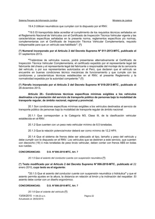 Sistema Peruano de Información Jurídica Ministerio de Justicia
13/04/2015 11:08:23 a.m. Página 22
Actualizado al: 26/02/2015
19.4.3 Utilicen neumáticos que cumplan con lo dispuesto por el RNV.
"19.5 El transportista debe acreditar el cumplimiento de los requisitos técnicos señalados en
el Reglamento Nacional de Vehículos con el Certificado de Inspección Técnica Vehicular vigente y las
características específicas señaladas en la presente norma, reglamentos específicos y/o normas,
complementarias con el Certificado de Inspección Técnica Vehicular Complementaria, requisito
indispensable para que un vehículo sea habilitado”. (*)
(*) Numeral incorporado por el Artículo 2 del Decreto Supremo Nº 011-2013-MTC, publicado el
01 septiembre 2013.
"Tratándose de vehículos nuevos, podrá presentarse alternativamente al Certificado de
Inspección Técnica Vehicular Complementaria, el certificado expedido por el representante legal del
fabricante del chasis y el representante legal del fabricante o responsable del montaje de la carrocería
del vehículo, o por sus representantes autorizados en el Perú, que declaren que el vehículo se
encuentre en buenas condiciones técnico mecánicas de funcionamiento y que cumple con las
condiciones y características técnicas establecidas en el RNV, el presente Reglamento y la
normatividad expedida por la autoridad competente.” (*)
(*) Párrafo incorporado por el Artículo 2 del Decreto Supremo N° 018-2013-MTC , publicado el
28 diciembre 2013.
Artículo 20.- Condiciones técnicas específicas mínimas exigibles a los vehículos
destinados a la prestación del servicio de transporte público de personas bajo la modalidad de
transporte regular, de ámbito nacional, regional y provincial.
20.1 Son condiciones específicas mínimas exigibles a los vehículos destinados al servicio de
transporte público de personas bajo la modalidad de transporte regular de ámbito nacional:
20.1.1 Que correspondan a la Categoría M3, Clase III, de la clasificación vehicular
establecida en el RNV.
20.1.2 Que cuenten con un peso neto vehicular mínimo de 8,5 toneladas.
20.1.3 Que la relación potencia/motor deberá ser como mínimo de 12,2 HP/t.
20.1.4 Que el sistema de frenos debe ser adecuado al tipo, tamaño y peso del vehículo y
debe cumplir con lo dispuesto en el RNV. Los vehículos que se destinen a este servicio, que cuenten
con dieciocho (18) ó más toneladas de peso bruto vehicular, deben contar con frenos ABS en todas
sus ruedas.
CONCORDANCIAS: D.S. N°006-2010-MTC, Art. 7
20.1.5 Que el asiento del conductor cuente con suspensión neumática (*)
(*) Texto modificado por el Artículo 2 del Decreto Supremo N° 006-2010-MTC , publicado el 22
enero 2010, cuyo texto es el siguiente:
"20.1.5 Que el asiento del conductor cuente con suspensión neumática o hidráulica" y que el
asiento permita ajustes en la altura, la distancia en relación al timón y la inclinación del respaldar. El
asiento debe contar con un diseño ergonómico.
CONCORDANCIAS: D.S. N°006-2010-MTC, Art. 7
20.1.6 Que el volante del vehículo (*)
 