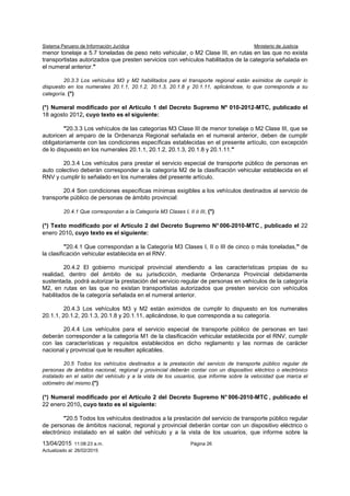 Sistema Peruano de Información Jurídica Ministerio de Justicia
13/04/2015 11:08:23 a.m. Página 26
Actualizado al: 26/02/2015
menor tonelaje a 5.7 toneladas de peso neto vehicular, o M2 Clase III, en rutas en las que no exista
transportistas autorizados que presten servicios con vehículos habilitados de la categoría señalada en
el numeral anterior."
20.3.3 Los vehículos M3 y M2 habilitados para el transporte regional están eximidos de cumplir lo
dispuesto en los numerales 20.1.1, 20.1.2, 20.1.3, 20.1.8 y 20.1.11, aplicándose, lo que corresponda a su
categoría. (*)
(*) Numeral modificado por el Artículo 1 del Decreto Supremo Nº 010-2012-MTC, publicado el
18 agosto 2012, cuyo texto es el siguiente:
"20.3.3 Los vehículos de las categorías M3 Clase III de menor tonelaje o M2 Clase III, que se
autoricen al amparo de la Ordenanza Regional señalada en el numeral anterior, deben de cumplir
obligatoriamente con las condiciones específicas establecidas en el presente artículo, con excepción
de lo dispuesto en los numerales 20.1.1, 20.1.2, 20.1.3, 20.1.8 y 20.1.11."
20.3.4 Los vehículos para prestar el servicio especial de transporte público de personas en
auto colectivo deberán corresponder a la categoría M2 de la clasificación vehicular establecida en el
RNV y cumplir lo señalado en los numerales del presente artículo.
20.4 Son condiciones específicas mínimas exigibles a los vehículos destinados al servicio de
transporte público de personas de ámbito provincial:
20.4.1 Que correspondan a la Categoría M3 Clases I, II ó III, (*)
(*) Texto modificado por el Artículo 2 del Decreto Supremo N° 006-2010-MTC , publicado el 22
enero 2010, cuyo texto es el siguiente:
"20.4.1 Que correspondan a la Categoría M3 Clases I, II o III de cinco o más toneladas," de
la clasificación vehicular establecida en el RNV.
20.4.2 El gobierno municipal provincial atendiendo a las características propias de su
realidad, dentro del ámbito de su jurisdicción, mediante Ordenanza Provincial debidamente
sustentada, podrá autorizar la prestación del servicio regular de personas en vehículos de la categoría
M2, en rutas en las que no existan transportistas autorizados que presten servicio con vehículos
habilitados de la categoría señalada en el numeral anterior.
20.4.3 Los vehículos M3 y M2 están eximidos de cumplir lo dispuesto en los numerales
20.1.1, 20.1.2, 20.1.3, 20.1.8 y 20.1.11, aplicándose, lo que corresponda a su categoría.
20.4.4 Los vehículos para el servicio especial de transporte público de personas en taxi
deberán corresponder a la categoría M1 de la clasificación vehicular establecida por el RNV, cumplir
con las características y requisitos establecidos en dicho reglamento y las normas de carácter
nacional y provincial que le resulten aplicables.
20.5 Todos los vehículos destinados a la prestación del servicio de transporte público regular de
personas de ámbitos nacional, regional y provincial deberán contar con un dispositivo eléctrico o electrónico
instalado en el salón del vehículo y a la vista de los usuarios, que informe sobre la velocidad que marca el
odómetro del mismo.(*)
(*) Numeral modificado por el Artículo 2 del Decreto Supremo N° 006-2010-MTC , publicado el
22 enero 2010, cuyo texto es el siguiente:
"20.5 Todos los vehículos destinados a la prestación del servicio de transporte público regular
de personas de ámbitos nacional, regional y provincial deberán contar con un dispositivo eléctrico o
electrónico instalado en el salón del vehículo y a la vista de los usuarios, que informe sobre la
 