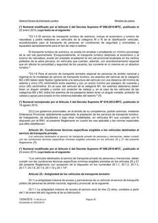 Sistema Peruano de Información Jurídica Ministerio de Justicia
13/04/2015 11:08:24 a.m. Página 30
Actualizado al: 26/02/2015
(*) Numeral modificado por el Artículo 2 del Decreto Supremo N° 006-2010-MTC , publicado el
22 enero 2010, cuyo texto es el siguiente:
"23.1.5 El servicio de transporte turístico de aventura, incluye el ecoturismo y turismo de
naturaleza y podrá realizarse en vehículos de la categoría M o N de la clasificación vehicular,
acondicionados para el transporte de personas en condiciones de seguridad y comodidad; y
equipados apropiadamente para el tipo de viaje a realizar.
El transporte turístico de aventura, se presta sin emplear o empleando un mínimo porcentaje
de la red vial pavimentada. Excepcionalmente, el transporte turístico destinado al ecoturismo y al
turismo de naturaleza, puede ser prestado empleando la red vial provincial localizada en los centros
poblados de la selva peruana, en vehículos que cuentan, además, con acondicionamiento especial
que sin afectar la comodidad y seguridad de los usuarios, los convierte en sí mismos en un atractivo
turístico.”
"23.1.6 Para el servicio de transporte terrestre especial de personas de ámbito nacional y
regional en la modalidad de servicio de transporte turístico, los asientos del vehículo de la categoría
M2 o M3 deben estar fijados rígidamente a la estructura del vehículo con una distancia útil mínima de
setenta y cinco (75) centímetros entre asientos y con un ancho mínimo por pasajero de cuarenta y
cinco (45) centímetros. En el caso del vehículo de la categoría M1, los asientos delanteros deben
tener un ángulo variable y contar con protector de cabeza y, en el caso de los vehículos de las
categorías M2 y M3, todos los asientos de los pasajeros deben tener un ángulo variable, protector de
cabeza y apoyo para brazos en los extremos laterales del asiento." (*)
(*) Numeral incorporado por el Artículo 3 del Decreto Supremo Nº 010-2012-MTC, publicado el
18 agosto 2012.
23.2 Los gobiernos provinciales, en el ámbito de su competencia, podrán autorizar, mediante
Ordenanza Provincial, debidamente sustentada, la prestación de los servicios de transporte turístico,
de trabajadores, de estudiantes o bajo otras modalidades, en vehículos M1 que cumplan con lo
dispuesto por el RNV, el presente Reglamento en cuanto les sea aplicable y las normas especiales
que ellos establezcan.
Artículo 24.- Condiciones técnicas específicas exigibles a los vehículos destinados al
servicio de transporte privado.
Los vehículos destinados al servicio de transporte privado de personas y mercancías, deben cumplir
con las condiciones técnicas específicas mínimas exigibles previstas en los artículos 20 y 21 del presente
Reglamento. (*)
(*) Numeral modificado por el Artículo 2 del Decreto Supremo N° 006-2010-MTC , publicado el
22 enero 2010, cuyo texto es el siguiente:
“Los vehículos destinados al servicio de transporte privado de personas y mercancías, deben
cumplir con las condiciones técnicas específicas mínimas exigibles previstas en los artículos 20 y 21
del presente Reglamento con excepción de lo dispuesto en los numerales 20.1.1, 20.1.2, 20.1.3,
20.1.7, 20.1.8, 20.1.9, 20.1.10 y 20.1.14”.
Artículo 25.- Antigüedad de los vehículos de transporte terrestre
25.1 La antigüedad máxima de acceso y permanencia de un vehículo al servicio de transporte
público de personas de ámbito nacional, regional y provincial, es la siguiente:
25.1.1 La antigüedad máxima de acceso al servicio será de tres (3) años, contados a partir
del 1 de enero del año siguiente al de su fabricación.
 