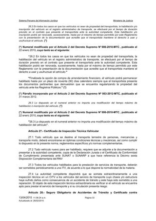 Sistema Peruano de Información Jurídica Ministerio de Justicia
13/04/2015 11:08:24 a.m. Página 33
Actualizado al: 26/02/2015
26.2 En todos los casos en que los vehículos no sean de propiedad del transportista, la habilitación y/o
inscripción del vehículo en el registro administrativo de transporte, se efectuará por el tiempo de duración
previsto en el contrato que presente el transportista ante la autoridad competente. Esta habilitación y/o
inscripción podrá ser renovada, sucesivamente, hasta por el máximo de tiempo permitido por este Reglamento
con la presentación de la documentación que acredite que el transportista mantiene el derecho a usar y
usufructuar el vehículo. (*)
(*) Numeral modificado por el Artículo 2 del Decreto Supremo N° 006-2010-MTC , publicado el
22 enero 2010, cuyo texto es el siguiente:
“26.2 En todos los casos en que los vehículos no sean de propiedad del transportista, la
habilitación del vehículo en el registro administrativo de transporte, se efectuará por el tiempo de
duración previsto en el contrato que presente el transportista ante la autoridad competente. Esta
habilitación podrá ser renovada, sucesivamente, hasta por el máximo de tiempo permitido por este
Reglamento con la presentación de la documentación que acredite que el transportista mantiene el
derecho a usar y usufructuar el vehículo."
"Finalizada la opción de compra de arrendamiento financiero, el vehículo podrá permanecer
habilitado hasta por un plazo de noventa (90) días calendario siempre que el transportista presente
los documentos pertinentes que demuestren que se encuentra regularizando la propiedad del
vehículo ante los Registros Públicos.” (*)
(*) Párrafo incorporado por el Artículo 2 del Decreto Supremo Nº 003-2012-MTC, publicado el
31 marzo 2012.
26.3 Lo dispuesto en el numeral anterior no importa una modificación del tiempo máximo de
habilitación ó inscripción del vehículo. (*)
(*) Numeral modificado por el Artículo 2 del Decreto Supremo N° 006-2010-MTC , publicado el
22 enero 2010, cuyo texto es el siguiente:
"26.3 Lo dispuesto en el numeral anterior no importa una modificación del tiempo máximo de
habilitación del vehículo”.
Artículo 27.- Certificado de Inspección Técnica Vehicular
27.1 Todo vehículo que se destine al transporte terrestre de personas, mercancías y
transporte mixto, deberá encontrarse en óptimas condiciones técnicas y mecánicas, así como cumplir
lo dispuesto en la presente norma, reglamentos específicos y/o normas complementarias.
27.2 Todo vehículo nuevo para ser habilitado, requiere que se adjunte a la documentación a
presentar a la autoridad competente, copia de la Declaración Jurada o el Certificado de Conformidad
de Cumplimiento presentada ante SUNAT o SUNARP a que hace referencia la Décimo sexta
Disposición Complementaria del RNV
27.3 Todos los vehículos habilitados para la prestación de servicios de transporte, deberán
ser sometidos periódicamente a una ITV, de acuerdo a lo que dispone la normatividad de la materia.
27.4 La autoridad competente dispondrá que se someta extraordinariamente a una
inspección técnica en un CITV a los vehículos del servicio de transporte cuyo chasis y/o estructura
haya sufrido daños como consecuencia de un accidente de tránsito y este haya sido sometido a una
reparación. El objeto de esta inspección técnica extraordinaria es verificar si el vehículo se encuentra
apto para prestar el servicio de transporte y si su circulación presenta riesgo.
Artículo 28.- Seguro Obligatorio de Accidentes de Tránsito y Certificado contra
 