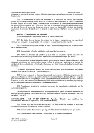 Sistema Peruano de Información Jurídica Ministerio de Justicia
13/04/2015 11:08:24 a.m. Página 36
Actualizado al: 26/02/2015
dispuesto en el presente artículo a través del sistema de registro a que hace referencia en el presente
Reglamento.
30.9 Los conductores de vehículos destinados a la prestación del servicio de transporte
público regular de personas de ámbito provincial, no deberán realizar jornadas de conducción efectiva
continua de más de cinco (5) horas, y deberán gozar de un tiempo de descanso entre cada jornada
de conducción no menor de una (1) hora; en caso que la jornada de conducción efectiva sea menor
de dos (2) horas, el tiempo de descanso será no menor de treinta (30) minutos. La duración
acumulada de jornadas de conducción no deberá exceder de diez (10) horas en un período de 24
horas.
Artículo 31.- Obligaciones del conductor
Son obligaciones del conductor del servicio de transporte terrestre:
31.1 Ser titular de una licencia de conducir de la clase y categoría que corresponda al
vehículo que conduce, y conducirlo solo si la licencia de conducir se encuentra vigente.
31.2 Cumplir lo que dispone el RTRAN, el RNV y el presente Reglamento, en aquello que sea
de su responsabilidad.
31.3 Conducir sólo vehículos habilitados por la autoridad competente.
31.4 Portar su Licencia de Conducir y que ésta se encuentre vigente, así como la
documentación del vehículo y la relacionada al servicio o actividad de transporte que realiza.
El incumplimiento de esta obligación no será sancionable de acuerdo a este Reglamento, si la
autoridad competente, por otros medios, puede verificar la existencia y vigencia de la licencia de
conducir, la documentación del vehículo y la relacionada con el servicio o actividad de transporte que
se realiza.
Lo previsto en el párrafo anterior no modifica lo dispuesto en la normatividad de tránsito
respecto de la obligación de portar Licencia de Conducir.
31.5 Someterse, cuando lo disponga la autoridad, a un examen médico de comprobación de
aptitud psicofísica que determine que se mantiene en buenas condiciones de aptitud física y psíquica
para conducir vehículos de transporte y/o señale los condicionantes o restricciones que deba tener en
cuenta en su labor. La autoridad competente dispondrá aleatoriamente que anualmente un porcentaje
de los conductores habilitados se sometan a este examen médico
31.6 Actualizarse, anualmente mediante los cursos de capacitación establecidos por la
autoridad competente.
Las características del examen médico de comprobación de aptitud psicofísica establecida en
el numeral anterior y el del curso de capacitación, serán establecidas mediante Resolución Directoral
de la DGTT del MTC
CONCORDANCIAS: R.D. N° 3070-2009-MTC-15 (Aprueban “Directiva que establece las
características del curso de capacitación anual para conductores”)
31.7 Cumplir con las sanciones pecuniarias y no pecuniarias que imponga la autoridad
competente que tengan la calidad de firmes y exigibles.
31.8 Cumplir con las disposiciones que regulan el tipo de servicio de transporte que realiza.
31.9 Facilitar la labor de supervisión y fiscalización de la autoridad competente.
 