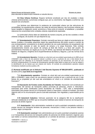 Sistema Peruano de Información Jurídica Ministerio de Justicia
13/04/2015 11:08:23 a.m. Página 4
Actualizado al: 26/02/2015
área saturada se determinará mediante un estudio técnico.
3.6 Área Urbana Continua: Espacio territorial constituido por dos (2) ciudades o áreas
urbanas pertenecientes a provincias contiguas que, por su crecimiento, han llegado a conformar una
situación de conurbación.
Los factores que determinan la existencia de continuidad urbana son las estructuras de
accesibilidad, los equipamientos urbanos, las redes de servicios básicos y las funciones urbanas que
hacen tangible la integración social, económica y física entre el conjunto, al establecer y consolidar
relaciones de conectividad entre unidades urbanas originalmente separadas.
La continuidad urbana debe ser declarada de manera conjunta, por las dos ciudades o áreas
urbanas contiguas, de acuerdo a lo que dispone la Ley.
3.7 Arrendamiento Financiero: Contrato mercantil que tiene por objeto el arrendamiento de
bienes muebles e inmuebles adquiridos según las especificaciones del propio usuario a cambio de
una contraprestación consistente en el abono periódico de una cuota destinada a la recuperación del
costo del bien, excluido el valor de opción de compra y la carga financiera. Este contrato
necesariamente incluirá una opción de compra al final del mismo y a favor del usuario. El
arrendamiento financiero se regula por la Ley Nº 26702, Ley General del Sistema Financiero y del
Sistema de Seguros y Orgánica de la Superintendencia de Banca y Seguros, y por las normas de la
materia
3.8 Arrendamiento Operativo: Contrato en virtud del cual una entidad supervisada por la SBS y/o por
CONASEV cede a favor de una persona natural o jurídica el uso y usufructo de uno o más bienes de su
propiedad para ser utilizados en el transporte terrestre de personas y/o de mercancías, así como en sus
servicios complementarios. El contrato de arrendamiento operativo debe definir el plazo por el cual se celebra y
la identificación de los bienes que son materia del mismo. El contrato de arrendamiento operativo deberá
formalizarse mediante escritura pública. (*)
(*) Numeral modificado por el Artículo 2 del Decreto Supremo N° 006-2010-MTC , publicado el
22 enero 2010, cuyo texto es el siguiente:
"3.8 Arrendamiento operativo: Contrato en virtud del cual una entidad supervisada por la
SBS o CONASEV, cede a favor de una persona natural o jurídica el uso y usufructo de uno o más
bienes de su propiedad y/o del cual sea arrendataria en virtud a un contrato de arrendamiento
financiero;"
3.9 Asociación de Fondos contra Accidentes de Tránsito: Asociación civil constituida por
transportistas del servicio de transporte público provincial de personas, urbano e interurbano,
autorizada para emitir Certificados contra Accidentes de Tránsito - CAT, sólo a transportistas
autorizados para prestar servicio en el transporte urbano e interurbano, incluido el mototaxi, que tiene
vigencia solo en la circunscripción para la cual está autorizada. Son reguladas y supervisadas por la
SBS.
3.10 Automóvil Colectivo: Vehículo automotor de la categoría M2 de la clasificación
vehicular establecida en el RNV que se encuentra habilitado para realizar el servicio de transporte de
personas de ámbito regional.
3.11 Autorización: Acto administrativo mediante el cual la autoridad competente autoriza a
prestar servicio de transporte terrestre de personas, mercancías ó mixto a una persona natural o
jurídica, según corresponda.
3.12 Autorización eventual: Acto administrativo por el cual la autoridad competente autoriza
a un transportista del servicio de transporte público de personas de ámbito nacional o regional, para
que realice un servicio extraordinario originado en un contrato de servicios. La autorización eventual
 
