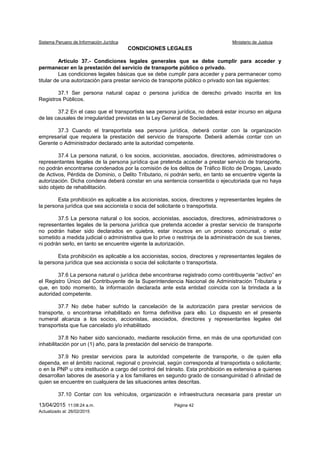 Sistema Peruano de Información Jurídica Ministerio de Justicia
13/04/2015 11:08:24 a.m. Página 42
Actualizado al: 26/02/2015
CONDICIONES LEGALES
Artículo 37.- Condiciones legales generales que se debe cumplir para acceder y
permanecer en la prestación del servicio de transporte público o privado.
Las condiciones legales básicas que se debe cumplir para acceder y para permanecer como
titular de una autorización para prestar servicio de transporte público o privado son las siguientes:
37.1 Ser persona natural capaz o persona jurídica de derecho privado inscrita en los
Registros Públicos.
37.2 En el caso que el transportista sea persona jurídica, no deberá estar incurso en alguna
de las causales de irregularidad previstas en la Ley General de Sociedades.
37.3 Cuando el transportista sea persona jurídica, deberá contar con la organización
empresarial que requiera la prestación del servicio de transporte. Deberá además contar con un
Gerente o Administrador declarado ante la autoridad competente.
37.4 La persona natural, o los socios, accionistas, asociados, directores, administradores o
representantes legales de la persona jurídica que pretenda acceder a prestar servicio de transporte,
no podrán encontrarse condenados por la comisión de los delitos de Tráfico Ilícito de Drogas, Lavado
de Activos, Pérdida de Dominio, o Delito Tributario, ni podrán serlo, en tanto se encuentre vigente la
autorización. Dicha condena deberá constar en una sentencia consentida o ejecutoriada que no haya
sido objeto de rehabilitación.
Esta prohibición es aplicable a los accionistas, socios, directores y representantes legales de
la persona jurídica que sea accionista o socia del solicitante o transportista.
37.5 La persona natural o los socios, accionistas, asociados, directores, administradores o
representantes legales de la persona jurídica que pretenda acceder a prestar servicio de transporte
no podrán haber sido declarados en quiebra, estar incursos en un proceso concursal, o estar
sometido a medida judicial o administrativa que lo prive o restrinja de la administración de sus bienes,
ni podrán serlo, en tanto se encuentre vigente la autorización.
Esta prohibición es aplicable a los accionistas, socios, directores y representantes legales de
la persona jurídica que sea accionista o socia del solicitante o transportista.
37.6 La persona natural o jurídica debe encontrarse registrado como contribuyente “activo” en
el Registro Único del Contribuyente de la Superintendencia Nacional de Administración Tributaria y
que, en todo momento, la información declarada ante esta entidad coincida con la brindada a la
autoridad competente.
37.7 No debe haber sufrido la cancelación de la autorización para prestar servicios de
transporte, o encontrarse inhabilitado en forma definitiva para ello. Lo dispuesto en el presente
numeral alcanza a los socios, accionistas, asociados, directores y representantes legales del
transportista que fue cancelado y/o inhabilitado
37.8 No haber sido sancionado, mediante resolución firme, en más de una oportunidad con
inhabilitación por un (1) año, para la prestación del servicio de transporte.
37.9 No prestar servicios para la autoridad competente de transporte, o de quien ella
dependa, en el ámbito nacional, regional o provincial, según corresponda al transportista o solicitante;
o en la PNP u otra institución a cargo del control del tránsito. Esta prohibición es extensiva a quienes
desarrollan labores de asesoría y a los familiares en segundo grado de consanguinidad ó afinidad de
quien se encuentre en cualquiera de las situaciones antes descritas.
37.10 Contar con los vehículos, organización e infraestructura necesaria para prestar un
 