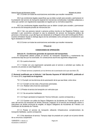 Sistema Peruano de Información Jurídica Ministerio de Justicia
13/04/2015 11:08:24 a.m. Página 48
Actualizado al: 26/02/2015
40.1.3 Contar con todas las autorizaciones sectoriales que resulten necesarias.
40.2 Las condiciones legales específicas que se debe cumplir para acceder y permanecer en
la prestación del servicio de transporte especial de mercancías consideradas materiales peligrosos y
otras que cuenten con regulaciones especiales se regulan por su normativa específica.
40.3 Las condiciones legales específicas que se deben cumplir para acceder y permanecer
en el servicio de transporte privado de mercancías son:
40.3.1 Ser una persona natural o persona jurídica inscrita en los Registros Públicos, cuya
actividad o giro económico principal no sea la prestación de servicio de transporte público de
personas o mercancías, y que ello figure así declarado en el Registro Único del Contribuyente (RUC).
Cuando el Estatuto Social no distinga alguna de las actividades como principal se considerará lo que
figure declarado en el RUC.
40.3.2 Contar con todas las autorizaciones sectoriales que resulten necesarias
TÍTULO IV
CONDICIONES DE OPERACIÓN
Artículo 41.- Condiciones generales de operación del transportista
El transportista deberá prestar el servicio de transporte respetando y manteniendo las
condiciones bajo las que fue autorizado. En consecuencia asume las siguientes obligaciones:
41.1 En cuanto al servicio:
41.1.1 Contar con una organización apropiada para el servicio o actividad que realiza, de
acuerdo a lo previsto en este Reglamento.
41.1.2 Prestar servicios cumpliendo con los términos de la autorización de la que sea titular. (*)
(*) Numeral modificado por el Artículo 1 del Decreto Supremo Nº 003-2012-MTC, publicado el
31 marzo 2012, cuyo texto es el siguiente:
"41.1.2 Cumplir con los términos de la autorización de la que sea titular, entre otros:
41.1.2.1 Cumplir con las rutas y frecuencias autorizadas.
41.1.2.2. Realizar sólo el servicio autorizado."
41.1.3 Prestar el servicio de transporte con vehículos que:
41.1.3.1 Se encuentren habilitados
41.1.3.2 Hayan aprobado la Inspección Técnica Vehicular, cuando corresponda, y
41.1.3.3 Cuenten con póliza de Seguro Obligatorio de Accidentes de Tránsito vigente, en el
caso del servicio de transporte de ámbito nacional y regional. En el servicio de transporte urbano e
interurbano de ámbito provincial es exigible, el Seguro Obligatorio de Accidentes de Tránsito o el
Certificado de Accidentes de Tránsito.
41.1.4 Prestar el servicio de transporte utilizando infraestructura complementaria de
transporte habilitada, cuando corresponda.
41.1.5 No abandonar el servicio. Tampoco dejar de prestarlo sin cumplir con el previo trámite
de su renuncia o suspensión.
 