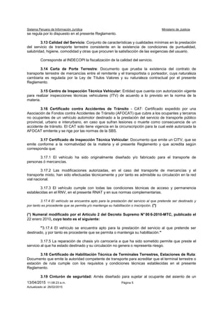 Sistema Peruano de Información Jurídica Ministerio de Justicia
13/04/2015 11:08:23 a.m. Página 5
Actualizado al: 26/02/2015
se regula por lo dispuesto en el presente Reglamento.
3.13 Calidad del Servicio: Conjunto de características y cualidades mínimas en la prestación
del servicio de transporte terrestre consistente en la existencia de condiciones de puntualidad,
salubridad, higiene, comodidad y otras que procuren la satisfacción de las exigencias del usuario.
Corresponde al INDECOPI la fiscalización de la calidad del servicio.
3.14 Carta de Porte Terrestre: Documento que prueba la existencia del contrato de
transporte terrestre de mercancías entre el remitente y el transportista o porteador, cuya naturaleza
cambiaria es regulada por la Ley de Títulos Valores y su naturaleza contractual por el presente
Reglamento.
3.15 Centro de Inspección Técnica Vehicular: Entidad que cuenta con autorización vigente
para realizar inspecciones técnicas vehiculares (ITV) de acuerdo a lo previsto en la norma de la
materia.
3.16 Certificado contra Accidentes de Tránsito - CAT: Certificado expedido por una
Asociación de Fondos contra Accidentes de Tránsito (AFOCAT) que cubre a los ocupantes y terceros
no ocupantes de un vehículo automotor destinado a la prestación del servicio de transporte público
provincial, urbano e interurbano, en caso que sufran lesiones o muerte como consecuencia de un
accidente de tránsito. El CAT solo tiene vigencia en la circunscripción para la cual esté autorizada la
AFOCAT emitente y se rige por las normas de la SBS.
3.17 Certificado de Inspección Técnica Vehicular: Documento que emite un CITV, que se
emite conforme a la normatividad de la materia y el presente Reglamento y que acredita según
corresponda que:
3.17.1 El vehículo ha sido originalmente diseñado y/o fabricado para el transporte de
personas ó mercancías.
3.17.2 Las modificaciones autorizadas, en el caso del transporte de mercancías y el
transporte mixto, han sido efectuadas técnicamente y por tanto es admisible su circulación en la red
vial nacional.
3.17.3 El vehículo cumple con todas las condiciones técnicas de acceso y permanencia
establecidas en el RNV, en el presente RNAT y en sus normas complementarias.
3.17.4 El vehículo se encuentra apto para la prestación del servicio al que pretende ser destinado y
por tanto es procedente que se permita y/o mantenga su habilitación o inscripción. (*)
(*) Numeral modificado por el Artículo 2 del Decreto Supremo N° 00 6-2010-MTC, publicado el
22 enero 2010, cuyo texto es el siguiente:
"3.17.4 El vehículo se encuentra apto para la prestación del servicio al que pretende ser
destinado, y por tanto es procedente que se permita o mantenga su habilitación."
3.17.5 La reparación de chasis y/o carrocería a que ha sido sometido permite que preste el
servicio al que ha estado destinado y su circulación no genera o representa riesgo.
3.18 Certificado de Habilitación Técnica de Terminales Terrestres, Estaciones de Ruta:
Documento que emite la autoridad competente de transporte para acreditar que el terminal terrestre o
estación de ruta cumple con los requisitos y condiciones técnicas establecidas en el presente
Reglamento.
3.19 Cinturón de seguridad: Arnés diseñado para sujetar al ocupante del asiento de un
 