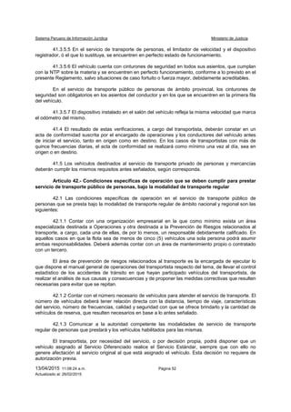 Sistema Peruano de Información Jurídica Ministerio de Justicia
13/04/2015 11:08:24 a.m. Página 52
Actualizado al: 26/02/2015
41.3.5.5 En el servicio de transporte de personas, el limitador de velocidad y el dispositivo
registrador, ó el que lo sustituya, se encuentren en perfecto estado de funcionamiento.
41.3.5.6 El vehículo cuenta con cinturones de seguridad en todos sus asientos, que cumplan
con la NTP sobre la materia y se encuentren en perfecto funcionamiento, conforme a lo previsto en el
presente Reglamento, salvo situaciones de caso fortuito o fuerza mayor, debidamente acreditables.
En el servicio de transporte público de personas de ámbito provincial, los cinturones de
seguridad son obligatorios en los asientos del conductor y en los que se encuentren en la primera fila
del vehículo.
41.3.5.7 El dispositivo instalado en el salón del vehículo refleja la misma velocidad que marca
el odómetro del mismo.
41.4 El resultado de estas verificaciones, a cargo del transportista, deberán constar en un
acta de conformidad suscrita por el encargado de operaciones y los conductores del vehículo antes
de iniciar el servicio, tanto en origen como en destino. En los casos de transportistas con más de
quince frecuencias diarias, el acta de conformidad se realizará como mínimo una vez al día, sea en
origen o en destino.
41.5 Los vehículos destinados al servicio de transporte privado de personas y mercancías
deberán cumplir los mismos requisitos antes señalados, según corresponda.
Artículo 42.- Condiciones específicas de operación que se deben cumplir para prestar
servicio de transporte público de personas, bajo la modalidad de transporte regular
42.1 Las condiciones específicas de operación en el servicio de transporte público de
personas que se presta bajo la modalidad de transporte regular de ámbito nacional y regional son las
siguientes:
42.1.1 Contar con una organización empresarial en la que como mínimo exista un área
especializada destinada a Operaciones y otra destinada a la Prevención de Riesgos relacionados al
transporte, a cargo, cada una de ellas, de por lo menos, un responsable debidamente calificado. En
aquellos casos en que la flota sea de menos de cinco (5) vehículos una sola persona podrá asumir
ambas responsabilidades. Deberá además contar con un área de mantenimiento propio o contratado
con un tercero.
El área de prevención de riesgos relacionados al transporte es la encargada de ejecutar lo
que dispone el manual general de operaciones del transportista respecto del tema, de llevar el control
estadístico de los accidentes de tránsito en que hayan participado vehículos del transportista, de
realizar el análisis de sus causas y consecuencias y de proponer las medidas correctivas que resulten
necesarias para evitar que se repitan.
42.1.2 Contar con el número necesario de vehículos para atender el servicio de transporte. El
número de vehículos deberá tener relación directa con la distancia, tiempo de viaje, características
del servicio, número de frecuencias, calidad y seguridad con que se ofrece brindarlo y la cantidad de
vehículos de reserva, que resulten necesarios en base a lo antes señalado.
42.1.3 Comunicar a la autoridad competente las modalidades de servicio de transporte
regular de personas que prestará y los vehículos habilitados para las mismas.
El transportista, por necesidad del servicio, o por decisión propia, podrá disponer que un
vehículo asignado al Servicio Diferenciado realice el Servicio Estándar, siempre que con ello no
genere afectación al servicio original al que está asignado el vehículo. Esta decisión no requiere de
autorización previa.
 