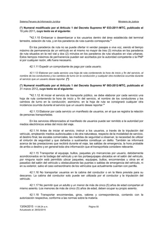 Sistema Peruano de Información Jurídica Ministerio de Justicia
13/04/2015 11:08:24 a.m. Página 55
Actualizado al: 26/02/2015
(*) Numeral modificado por el Artículo 1 del Decreto Supremo Nº 033-2011-MTC, publicado el
16 julio 2011, cuyo texto es el siguiente:
"42.1.10 Embarcar o desembarcar a los usuarios dentro del área establecida del terminal
terrestre, estación de ruta, y en los paraderos de ruta cuando corresponda."
En los paraderos de ruta no se puede ofertar ni vender pasajes a viva voz, siendo el tiempo
máximo de permanencia de un vehículo en el mismo no mayor de tres (3) minutos en los paraderos
de ruta situados en la red vial y dos (2) minutos en los paraderos de ruta situados en vías urbanas.
Estos tiempos máximos de permanencia pueden ser acortados por la autoridad competente o la PNP
si por cualquier razón, ello fuera necesario.
42.1.11 Expedir un comprobante de pago por cada usuario.
42.1.12 Elaborar por cada servicio una hoja de ruta conteniendo la hora de inicio y fin del servicio, el
nombre de los conductores y los cambios de turno en la conducción y cualquier otra incidencia ocurrida durante
el servicio que un usuario desee reportar. (*)
(*) Numeral modificado por el Artículo 1 del Decreto Supremo Nº 003-2012-MTC, publicado el
31 marzo 2012, cuyo texto es el siguiente:
"42.1.12 Al iniciar el servicio de transporte público, se debe elaborar por cada servicio una
hoja de ruta conteniendo la hora de inicio y fin del servicio, el nombre de los conductores y los
cambios de turno en la conducción; asimismo, en la hoja de ruta se consignará cualquier otra
incidencia ocurrida durante el servicio que un usuario desee reportar."
42.1.13 Elaborar por cada servicio un manifiesto de usuarios, en el que se registra la relación
de personas transportadas.
En los servicios diferenciados el manifiesto de usuarios puede ser remitido a la autoridad por
medios electrónicos antes del inicio del viaje.
42.1.14 Antes de iniciar el servicio, instruir a los usuarios, a través de la tripulación del
vehículo, empleando medios audiovisuales o de otra naturaleza, respecto de la modalidad de servicio,
el destino final, las escalas comerciales, las medidas de seguridad a observar, la necesidad de utilizar
el cinturón de seguridad y que dañarlos o sustraerlos constituye un delito. También se informará
acerca de las prestaciones que recibirá durante el viaje, las salidas de emergencia, la hora probable
de arribo a destino y en general toda otra información que el transportista considere relevante.
42.1.15 Transportar el equipaje, bultos, paquetes y/o mercancías por usuario, debidamente
acondicionados en la bodega del vehículo y en los portaequipajes ubicados en el salón del vehículo,
por ninguna razón está permitido ubicar paquetes, equipajes, bultos, encomiendas u otros en el
pasadizo del salón del vehículo u obstaculizando las puertas o salidas de emergencia del vehículo, ni
en su exterior, salvo el caso extraordinario de los vehículos que actualmente cuentan con parrilla.
42.1.16 No transportar usuarios en la cabina del conductor o en la litera prevista para su
descanso. La cabina del conductor solo puede ser utilizada por el conductor y la tripulación del
vehículo.
42.1.17 No permitir que un adulto y un menor de más de cinco (5) años de edad compartan el
mismo asiento. Los menores de más de cinco (5) años de edad, deben ocupar su propio asiento.
42.1.18 Transportar encomiendas, giros, valores y correspondencia, contando con la
autorización respectiva, conforme a las normas sobre la materia.
 