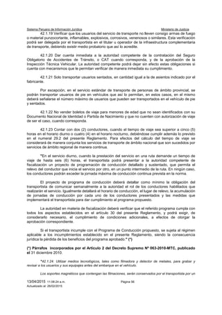 Sistema Peruano de Información Jurídica Ministerio de Justicia
13/04/2015 11:08:24 a.m. Página 56
Actualizado al: 26/02/2015
42.1.19 Verificar que los usuarios del servicio de transporte no lleven consigo armas de fuego
o material punzocortante, inflamables, explosivos, corrosivos, venenosos o similares. Esta verificación
podrá ser delegada por el transportista en el titular u operador de la infraestructura complementaria
de transporte, debiendo existir medio probatorio que así lo acredite.
42.1.20 Dar cuenta inmediata a la autoridad competente de la contratación del Seguro
Obligatorio de Accidentes de Tránsito, o CAT cuando corresponda, y de la aprobación de la
Inspección Técnica Vehicular. La autoridad competente podrá dejar sin efecto estas obligaciones si
cuenta con mecanismos que le permitan verificar de manera inmediata su cumplimiento.
42.1.21 Solo transportar usuarios sentados, en cantidad igual a la de asientos indicado por el
fabricante.
Por excepción, en el servicio estándar de transporte de personas de ámbito provincial, se
podrán transportar usuarios de pie en vehículos que así lo permitan, en estos casos, en el mismo
deberá señalarse el número máximo de usuarios que pueden ser transportados en el vehículo de pie
y sentados.
42.1.22 No vender boletos de viaje para menores de edad que no sean identificados con su
Documento Nacional de Identidad o Partida de Nacimiento y que no cuenten con autorización de viaje
de ser el caso, cuando corresponda.
42.1.23 Contar con dos (2) conductores, cuando el tiempo de viaje sea superior a cinco (5)
horas en el horario diurno o cuatro (4) en el horario nocturno, debiéndose cumplir además lo previsto
en el numeral 29.2 del presente Reglamento. Para efectos del cálculo del tiempo de viaje se
considerará de manera conjunta los servicios de transporte de ámbito nacional que son sucedidos por
servicios de ámbito regional de manera continua.
"En el servicio diurno, cuando la prestación del servicio en una ruta demande un tiempo de
viaje de hasta seis (6) horas, el transportista podrá presentar a la autoridad competente de
fiscalización un proyecto de programación de conducción detallado y sustentado, que permita el
relevo del conductor que inicia el servicio por otro, en un punto intermedio de la ruta. En ningún caso,
los conductores podrán exceder la jornada máxima de conducción continua prevista en la norma.
El proyecto de programa de conducción deberá detallar como mínimo la obligación del
transportista de comunicar semanalmente a la autoridad el rol de los conductores habilitados que
realizarán el servicio. Igualmente detallará el horario de conducción, el lugar de relevo, la acumulación
de jornadas de conducción por cada uno de los conductores presentados y las medidas que
implementará el transportista para dar cumplimiento al programa propuesto.
La autoridad en materia de fiscalización deberá verificar que el referido programa cumpla con
todos los aspectos establecidos en el artículo 30 del presente Reglamento, y podrá exigir, de
considerarlo necesario, el cumplimiento de condiciones adicionales, a efectos de otorgar la
aprobación correspondiente.
Si el transportista incumple con el Programa de Conducción propuesto, se sujeta al régimen
aplicable a los incumplimientos establecido en el presente Reglamento, siendo la consecuencia
jurídica la pérdida de los beneficios del programa aprobado." (*)
(*) Párrafos incorporados por el Artículo 2 del Decreto Supremo Nº 063-2010-MTC, publicado
el 31 diciembre 2010.
"42.1.24. Utilizar medios tecnológicos, tales como filmadora y detector de metales, para grabar y
revisar a los usuarios y sus equipajes antes del embarque en el vehículo.
Los soportes magnéticos que contengan las filmaciones, serán conservados por el transportista por un
 