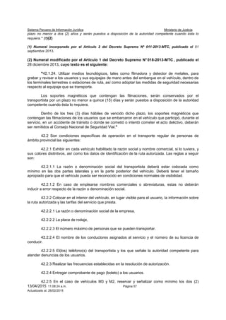Sistema Peruano de Información Jurídica Ministerio de Justicia
13/04/2015 11:08:24 a.m. Página 57
Actualizado al: 26/02/2015
plazo no menor a dos (2) años y serán puestos a disposición de la autoridad competente cuando ésta lo
requiera.” (1)(2)
(1) Numeral incorporado por el Artículo 2 del Decreto Supremo Nº 011-2013-MTC, publicado el 01
septiembre 2013.
(2) Numeral modificado por el Artículo 1 del Decreto Supremo N° 018-2013-MTC , publicado el
28 diciembre 2013, cuyo texto es el siguiente:
"42.1.24. Utilizar medios tecnológicos, tales como filmadora y detector de metales, para
grabar y revisar a los usuarios y sus equipajes de mano antes del embarque en el vehículo, dentro de
los terminales terrestres o estaciones de ruta, así como adoptar las medidas de seguridad necesarias
respecto al equipaje que se transporta.
Los soportes magnéticos que contengan las filmaciones, serán conservados por el
transportista por un plazo no menor a quince (15) días y serán puestos a disposición de la autoridad
competente cuando ésta lo requiera.
Dentro de los tres (3) días hábiles de vencido dicho plazo, los soportes magnéticos que
contengan las filmaciones de los usuarios que se embarcaron en el vehículo que participó, durante el
servicio, en un accidente de tránsito o donde se cometió o intentó cometer el acto delictivo, deberán
ser remitidos al Consejo Nacional de Seguridad Vial."
42.2 Son condiciones específicas de operación en el transporte regular de personas de
ámbito provincial las siguientes:
42.2.1 Exhibir en cada vehículo habilitado la razón social y nombre comercial, si lo tuviera, y
sus colores distintivos, así como los datos de identificación de la ruta autorizada. Las reglas a seguir
son:
42.2.1.1 La razón o denominación social del transportista deberá estar colocada como
mínimo en las dos partes laterales y en la parte posterior del vehículo. Deberá tener el tamaño
apropiado para que el vehículo pueda ser reconocido en condiciones normales de visibilidad.
42.2.1.2 En caso de emplearse nombres comerciales o abreviaturas, estas no deberán
inducir a error respecto de la razón o denominación social.
42.2.2 Colocar en el interior del vehículo, en lugar visible para el usuario, la información sobre
la ruta autorizada y las tarifas del servicio que presta.
42.2.2.1 La razón o denominación social de la empresa,
42.2.2.2 La placa de rodaje,
42.2.2.3 El número máximo de personas que se pueden transportar.
42.2.2.4 El nombre de los conductores asignados al servicio y el número de su licencia de
conducir.
42.2.2.5 El(los) teléfono(s) del transportista y los que señale la autoridad competente para
atender denuncias de los usuarios.
42.2.3 Realizar las frecuencias establecidas en la resolución de autorización.
42.2.4 Entregar comprobante de pago (boleto) a los usuarios.
42.2.5 En el caso de vehículos M3 y M2, reservar y señalizar como mínimo los dos (2)
 