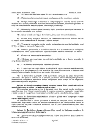 Sistema Peruano de Información Jurídica Ministerio de Justicia
13/04/2015 11:08:24 a.m. Página 60
Actualizado al: 26/02/2015
45.1.1 No realizar servicio de transporte de personas en sus vehículos.
45.1.2 Recepcionar la mercancía entregada por el usuario, en las condiciones pactadas
45.1.3 Cargar y/o descargar la mercancía en un lugar apropiado para ello. No está permitido
el uso de la vía pública para realizar de manera habitual estas actividades, debiendo el generador de
carga o el receptor facilitar el lugar apropiado para la carga y/o descarga.
45.1.4 Atender las indicaciones del generador, dador o remitente respecto del transporte de
las mercancías, expresadas en el contrato.
45.1.5 Llevar en cada viaje la guía de remisión y, en su caso, el manifiesto de carga.
45.1.6 Sujetar, atar y proteger la mercancía con los elementos necesarios, así como efectuar
su correcta estiba para evitar que se desplace o caiga del vehículo.
45.1.7 Transportar mercancías con las señales o dispositivos de seguridad señalados en el
RTRAN, el RNV y en el presente Reglamento.
45.1.8 Obtener, previamente, la autorización especial de la autoridad vial que corresponda
cuando transporte bienes cuyas dimensiones o peso superen los máximos establecidos por el RNV.
45.1.9 Transportar las mercancías a su destino.
45.1.10 Entregar las mercancías a los destinatarios señalados por el dador o generador de
carga de acuerdo al contrato.
45.1.11 Las demás que contemple el presente Reglamento.
45.2 El transportista que presta servicio de transporte de mercancías especiales debe cumplir
lo dispuesto en la normativa específica, de acuerdo al tipo de servicio que presta, lo dispuesto en el
presente Reglamento y las demás normas que regulan el transporte.
45.3 El transportista autorizado podrá subcontratar vehículos de otros transportistas
autorizados, salvo pacto en contrario con el remitente, asumiendo responsabilidad por la prestación
del servicio de transporte de mercancías. Ambos transportistas deben cumplir con las obligaciones
previstas en el presente Reglamento.
Artículo 46.- Condiciones específicas de operación que se deben cumplir para prestar
servicio de transporte público y privado de carácter mixto
El transportista que presta servicio de transporte mixto debe cumplir con las condiciones
específicas para el servicio de transporte regular de personas en cuanto a los usuarios transportados
y las del servicio de transporte de mercancías en general en cuanto a los objetos transportados.
Artículo 47.- Condiciones específicas de operación que se deben cumplir para realizar
servicio de transporte privado
La persona natural o jurídica que realice el servicio de transporte privado de personas,
mercancías ó mixto, deberá cumplir con las condiciones específicas que correspondan al servicio de
transporte público, según le corresponda, en tanto no vaya en contra de la naturaleza privada de la
actividad que realiza.
Artículo 48.- Condiciones de operación que deben cumplir los titulares y operadores de
infraestructura complementaria de transporte
48.1 Operar la infraestructura complementaria de acuerdo a los términos de su habilitación
técnica, sin modificarlas.
 