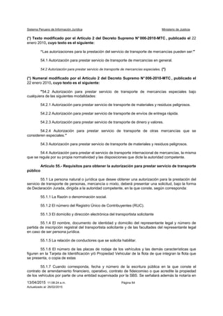 Sistema Peruano de Información Jurídica Ministerio de Justicia
13/04/2015 11:08:24 a.m. Página 64
Actualizado al: 26/02/2015
(*) Texto modificado por el Artículo 2 del Decreto Supremo N° 006-2010-MTC , publicado el 22
enero 2010, cuyo texto es el siguiente:
“Las autorizaciones para la prestación del servicio de transporte de mercancías pueden ser:"
54.1 Autorización para prestar servicio de transporte de mercancías en general.
54.2 Autorización para prestar servicio de transporte de mercancías especiales. (*)
(*) Numeral modificado por el Artículo 2 del Decreto Supremo N° 006-2010-MTC , publicado el
22 enero 2010, cuyo texto es el siguiente:
"54.2 Autorización para prestar servicio de transporte de mercancías especiales bajo
cualquiera de las siguientes modalidades:
54.2.1 Autorización para prestar servicio de transporte de materiales y residuos peligrosos.
54.2.2 Autorización para prestar servicio de transporte de envíos de entrega rápida.
54.2.3 Autorización para prestar servicio de transporte de dinero y valores.
54.2.4 Autorización para prestar servicio de transporte de otras mercancías que se
consideren especiales.”
54.3 Autorización para prestar servicio de transporte de materiales y residuos peligrosos.
54.4 Autorización para prestar el servicio de transporte internacional de mercancías, la misma
que se regula por su propia normatividad y las disposiciones que dicte la autoridad competente.
Artículo 55.- Requisitos para obtener la autorización para prestar servicio de transporte
público
55.1 La persona natural o jurídica que desee obtener una autorización para la prestación del
servicio de transporte de personas, mercancía o mixto, deberá presentar una solicitud, bajo la forma
de Declaración Jurada, dirigida a la autoridad competente, en la que conste, según corresponda:
55.1.1 La Razón o denominación social.
55.1.2 El número del Registro Único de Contribuyentes (RUC).
55.1.3 El domicilio y dirección electrónica del transportista solicitante
55.1.4 El nombre, documento de identidad y domicilio del representante legal y número de
partida de inscripción registral del transportista solicitante y de las facultades del representante legal
en caso de ser persona jurídica.
55.1.5 La relación de conductores que se solicita habilitar.
55.1.6 El número de las placas de rodaje de los vehículos y las demás características que
figuren en la Tarjeta de Identificación y/ó Propiedad Vehicular de la flota de que integran la flota que
se presenta, o copia de estas
55.1.7 Cuando corresponda, fecha y número de la escritura pública en la que conste el
contrato de arrendamiento financiero, operativo, contrato de fideicomiso o que acredite la propiedad
de los vehículos por parte de una entidad supervisada por la SBS. Se señalará además la notaría en
 