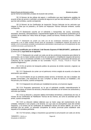 Sistema Peruano de Información Jurídica Ministerio de Justicia
13/04/2015 11:08:24 a.m. Página 65
Actualizado al: 26/02/2015
que la misma fue extendida y el plazo de duración del contrato.
55.1.8 Número de las pólizas del seguro, o certificados que sean legalmente exigibles de
acuerdo al tipo de servicio o actividad y empresa de seguros en que han sido tomadas, o AFOCAT en
que han sido emitidos, cuando corresponda.
55.1.9 Número de los Certificados de Inspección Técnica Vehicular de los vehículos que
integran la flota que se presenta y el Centro de Inspección Técnica Vehicular emitente, cuando
corresponda.
55.1.10 Declaración suscrita por el solicitante o transportista, los socios, accionistas,
asociados, directores, administradores o representantes legales de no encontrarse condenados por la
comisión de los delitos de Tráfico Ilícito de Drogas, Lavado de Activos, Pérdida de Dominio, o Delito
Tributario.
55.1.11 Declaración de cumplir con cada una de las condiciones necesarias para obtener la
autorización y de no haber recibido sanción firme de cancelación o inhabilitación respecto del servicio que
solicita; y de no encontrarse sometido a procedimiento administrativo sancionador por el incumplimiento de una
condición de acceso y permanencia. (*)
(*) Numeral modificado por el Artículo 2 del Decreto Supremo N° 006-2010-MTC , publicado el
22 enero 2010, cuyo texto es el siguiente:
“55.1.11 Declaración de cumplir con cada una de las condiciones necesarias para obtener la
autorización y de no haber recibido sanción firme de cancelación o inhabilitación respecto del servicio
que solicita; y de no encontrarse sometido a una medida de suspensión precautoria del servicio por
cualquiera de las causales previstas en los numerales 113.3.1, 113.3.2, 113.3.6 ó 113.3.7 del
presente Reglamento.”
55.1.12 En el servicio de transporte público de personas de ámbito nacional y regional, se
debe precisar además:
55.1.12.1 Declaración de contar con el patrimonio mínimo exigido de acuerdo a la clase de
autorización que solicita.
55.1.12.2 El destino al que se pretende prestar servicio, el itinerario, las vías a emplear, las
escalas comerciales y las estaciones de ruta a emplear, la clase de servicio, la modalidad, y las
frecuencias y los horarios, cuando corresponda.
55.1.12.3 Asignación de vehículos por modalidad de servicio, en el servicio regular.
55.1.12.4 Propuesta operacional, en la que el solicitante acredite matemáticamente la
viabilidad de operar el número de servicios y frecuencias solicitadas con el número de conductores y
vehículos que habilita.
55.1.12.5 La dirección y ubicación del(los) terminal(es) terrestre(s) y estación(es) de ruta, el
número de los Certificados de Habilitación Técnica de los mismos, así como la autoridad que los
emitió, cuando corresponda.
55.1.12.6 La dirección del(los) taller(es) que se harán cargo del mantenimiento de las
unidades, indicando si son propios o de terceros, en cuyo caso se acompañará copia del contrato
respectivo, y el número de los certificados de habilitación técnica de dichos talleres, así como al
autoridad que los emitió. La autoridad competente de ámbito provincial podrá establecer este
requisito si lo considera pertinente.
55.1.12.7 El número, código o mecanismo que permite la comunicación con cada uno de los
 
