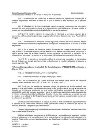 Sistema Peruano de Información Jurídica Ministerio de Justicia
13/04/2015 11:08:24 a.m. Página 66
Actualizado al: 26/02/2015
vehículos que se habilitan, en el servicio de transporte de personas.
55.1.12.8 Declaración de contar con el Manual General de Operaciones exigido por el
presente Reglamento, indicando la fecha en el que el mismo ha sido aprobado por la persona
jurídica.
55.1.12.9 Declaración de que los vehículos ofertados cuentan con limitador de velocidad y
que este ha sido programado conforme a lo dispuesto por este Reglamento. Se debe señalar la
entidad que ha realizado tal procedimiento y la fecha en que se ha realizado.
55.1.12.10 El nombre, número de documento de identidad y un breve resumen de la
experiencia profesional de las personas a cargo de la Gerencia de Operaciones y la de Prevención de
Riesgos.
55.1.13 En el servicio de transporte público regular de personas de ámbito nacional, deberá
cumplir además con acreditar el cumplimiento de los requisitos establecidos en el artículo 39 de este
Reglamento.
55.1.14 En el servicio de transporte público de mercancías, cuando el transportista utilice
para el servicio un terminal terrestre, o actúe además como agencia de transporte de mercancías, o
realice alguna clase de actividad logística, deberá consignar la dirección y ubicación de la
infraestructura que utilice y el número de la autorización o licencia de funcionamiento, si la tiene.
“55.1.15 En el servicio de transporte público de mercancías especiales, el transportista
deberá declarar que cumple con las normas sectoriales que le resulten aplicables de acuerdo al
servicio a prestar.” (*)
(*) Numeral incorporado por el Artículo 3 del Decreto Supremo N°006-2010-MTC , publicado el
22 enero 2010.
55.2 A la indicada Declaración Jurada se acompañará :
55.2.1 Número de constancia de pago, día de pago y monto.
55.2.2 La documentación y/o prueba suficiente que acredite cada uno de los requisitos
previstos en los numerales 55.1.5, 55.1.6, 55.1.7, 55.1.8, 55.1.9 y 55.1.12.
55.3 En el caso del servicio de transporte público de personas de ámbito nacional, para
acceder a una autorización, los requisitos previstos en las condiciones de acceso y permanencia
deberán ser previamente verificados por una entidad certificadora autorizada. En este caso, la
solicitud sólo contendrá los datos generales y los de la autorización que solicita, debiéndose adjuntar
el Informe emitido por la entidad certificadora. En dicho informe debe constar que se cumple con todo
lo señalado en el artículo 55 del Reglamento, así como con los requisitos necesarios para cumplir con
la autorización que solicita.
En el supuesto contemplado en el artículo 39, además de lo señalado en el párrafo anterior,
el informe de la certificadora autorizada debe pronunciarse sobre el contenido del estudio de
mercado, financiero y de gestión y su razonabilidad.
La forma de presentación y contenido de este informe será establecido mediante Resolución
Directoral de la DGTT del MTC.
55.4 Las autoridades competentes de ámbito regional y provincial podrán establecer requisito
similar al establecido en el numeral anterior, tanto para certificar el cumplimiento de lo dispuesto en el
presente Reglamento, como en las disposiciones que éstas hayan emitido en forma complementaria
al mismo
 