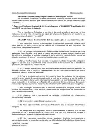 Sistema Peruano de Información Jurídica Ministerio de Justicia
13/04/2015 11:08:24 a.m. Página 67
Actualizado al: 26/02/2015
Artículo 56.- Autorizaciones para prestar servicio de transporte privado
Por la naturaleza y finalidades, el servicio de transporte privado de personas, no tiene modalidad,
itinerario, ruta o frecuencia, se regula por el presente Reglamento en cuanto le sea aplicable para su inscripción
y operación. (*)
(*) Texto modificado por el Artículo 2 del Decreto Supremo N° 006-2010-MTC , publicado el 22
enero 2010, cuyo texto es el siguiente:
“Por la naturaleza y finalidades, el servicio de transporte privado de personas, no tiene
modalidad, itinerario, ruta o frecuencia; se regula por el presente Reglamento en cuanto le sea
aplicable para su autorización y operación.”
Artículo 57.- Calidad de intransferible de la autorización para el servicio de transporte
57.1 La autorización otorgada a un transportista es intransferible e indivisible siendo nulos de
pleno derecho los actos jurídicos que se celebren en contravención de esta disposición, con
excepción de los siguientes supuestos:
57.1.1 Los procesos de transformación, fusión, escisión y otras formas de reorganización de
sociedades, de conformidad con la ley de la materia, siempre que la nueva sociedad creada a partir
del patrimonio escindido o la sociedad receptora de dicho patrimonio mediante fusión, cumpla con
todas las condiciones de acceso y permanencia, que se encuentren vigentes.
57.1.2 Las transferencias a título universal por causa de muerte del transportista, anticipos de
legítima o aquellas que se produzcan como consecuencia de la liquidación de la sociedad de
gananciales, en caso sea una persona natural.
57.1.3 La entrega en fideicomiso de la autorización a una entidad supervisada por la SBS y la
posterior transferencia de la misma por haberse resuelto el fideicomiso, por cualquier causa, o haber
concluido el plazo por el cual fue constituido.
57.2 Para la prestación del servicio de transporte, luego de cualquiera de los procesos
societarios antes citados, la nueva sociedad nacida a partir de la escisión o la que ha recibido el
patrimonio escindido mediante fusión deberá solicitar autorización a la autoridad competente, la que
previa evaluación de la solicitud y verificación del cumplimiento de las condiciones de acceso y
permanencia vigentes, dispondrá la inscripción del acto en el registro administrativo de transportes.
57.3 No se otorgará autorización para la prestación del servicio de transporte, cuando en los
procesos de transformación, fusión, escisión y otras formas de reorganización de sociedades han
participado transportistas que:
57.3.1 Carezcan total o parcialmente de vehículos, conductores y/o infraestructura
complementaria habilitada.
57.3.2 Se encuentren suspendidos precautoriamente.
57.3.3 Hayan sido inhabilitados temporal o definitivamente para la prestación del servicio de
transporte.
57.3.4 Tenga entre sus integrantes, socios o administradores a personas que han sido
integrantes, socios o administradores de transportistas que han sido inhabilitados temporal o
definitivamente para la prestación del servicio de transporte.
57.3.5 Sus integrantes, accionistas, socios, asociados, directores administradores o
representantes legales se encuentran condenados por delito tributario, trafico ilícito de drogas, lavado
 