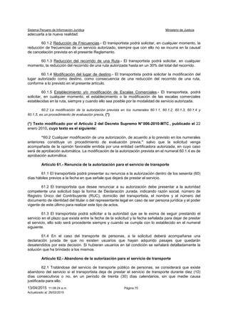 Sistema Peruano de Información Jurídica Ministerio de Justicia
13/04/2015 11:08:24 a.m. Página 70
Actualizado al: 26/02/2015
adecuarla a la nueva realidad.
60.1.2 Reducción de Frecuencias.- El transportista podrá solicitar, en cualquier momento, la
reducción de frecuencias de un servicio autorizado, siempre que con ello no se incurra en la causal
de cancelación prevista en el presente Reglamento.
60.1.3 Reducción del recorrido de una Ruta.- El transportista podrá solicitar, en cualquier
momento, la reducción del recorrido de una ruta autorizada hasta en un 30% del total del recorrido.
60.1.4 Modificación del lugar de destino.- El transportista podrá solicitar la modificación del
lugar autorizado como destino, como consecuencia de una reducción del recorrido de una ruta,
conforme a lo previsto en el presente artículo.
60.1.5 Establecimiento y/o modificación de Escalas Comerciales.- El transportista, podrá
solicitar, en cualquier momento, el establecimiento o la modificación de las escalas comerciales
establecidas en la ruta, siempre y cuando ello sea posible por la modalidad de servicio autorizada.
60.2 La modificación de la autorización prevista en los numerales 60.1.1, 60.1.2, 60.1.3, 60.1.4 y
60.1.5, es un procedimiento de evaluación previa, (*)
(*) Texto modificado por el Artículo 2 del Decreto Supremo N° 006-2010-MTC , publicado el 22
enero 2010, cuyo texto es el siguiente:
“60.2 Cualquier modificación de una autorización, de acuerdo a lo previsto en los numerales
anteriores constituye un procedimiento de evaluación previa,” salvo que la solicitud venga
acompañada de la opinión favorable emitida por una entidad certificadora autorizada, en cuyo caso
será de aprobación automática. La modificación de la autorización prevista en el numeral 60.1.4 es de
aprobación automática.
Artículo 61.- Renuncia de la autorización para el servicio de transporte
61.1 El transportista podrá presentar su renuncia a la autorización dentro de los sesenta (60)
días hábiles previos a la fecha en que señale que dejará de prestar el servicio.
61.2 El transportista que desee renunciar a su autorización debe presentar a la autoridad
competente una solicitud bajo la forma de Declaración Jurada, indicando razón social, número de
Registro Único del Contribuyente (RUC), domicilio del transportista, el nombre y el número del
documento de identidad del titular o del representante legal en caso de ser persona jurídica y el poder
vigente de este último para realizar este tipo de actos.
61.3 El transportista podrá solicitar a la autoridad que se le exima de seguir prestando el
servicio en el plazo que exista entre la fecha de la solicitud y la fecha señalada para dejar de prestar
el servicio, ello solo será procedente siempre y cuando se cumpla con lo establecido en el numeral
siguiente.
61.4 En el caso del transporte de personas, a la solicitud deberá acompañarse una
declaración jurada de que no existen usuarios que hayan adquirido pasajes que quedarán
desatendidos por esta decisión. Si hubieran usuarios en tal condición se señalará detalladamente la
solución que ha brindado a los mismos.
Artículo 62.- Abandono de la autorización para el servicio de transporte
62.1 Tratándose del servicio de transporte público de personas, se considerará que existe
abandono del servicio si el transportista deja de prestar el servicio de transporte durante diez (10)
días consecutivos o no, en un período de treinta (30) días calendarios, sin que medie causa
justificada para ello.
 