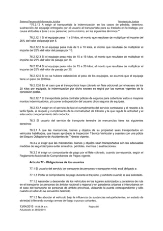 Sistema Peruano de Información Jurídica Ministerio de Justicia
13/04/2015 11:08:24 a.m. Página 80
Actualizado al: 26/02/2015
“76.2.12 A exigir al transportista la indemnización en los casos de pérdida, deterioro,
sustracción del equipaje entregado por el usuario al transportista para su traslado en la bodega, por
causa atribuible a éste o a su personal, como mínimo, en los siguientes términos:”
76.2.12.1 Si el equipaje pesa 1 a 5 kilos, el monto que resultase de multiplicar el importe del
25% del valor del pasaje por 5.
76.2.12.2 Si el equipaje pesa más de 5 a 10 kilos, el monto que resultase de multiplicar el
importe del 25% del valor del pasaje por 10.
76.2.12.3 Si el equipaje pesa más de 10 a 15 kilos, el monto que resultase de multiplicar el
importe del 25% del valor de pasaje por 15.
76.2.12.4 Si el equipaje pesa más de 15 a 20 kilos, el monto que resultase de multiplicar el
importe del 25% del valor de pasaje por 20.
76.2.12.5 Si no se hubiere establecido el peso de los equipajes, se asumirá que el equipaje
tiene un peso de 20 Kilos.
76.2.12.6 En el caso que el transportista haya cobrado un flete adicional por el exceso de los
20 kilos por equipaje, la indemnización por dicho exceso se regirá por las normas vigentes de la
concesión postal.
76.2.12.7 El transportista podrá contratar pólizas de seguros para coberturar estos o mayores
montos indemnizatorios, y/o poner a disposición del usuario otros seguros de equipaje.
76.2.13 A exigir en el servicio de taxi el cumplimiento del servicio contratado y el respeto a la
tarifa fijada, el respeto y cumplimiento de la normatividad de tránsito y la que regule la actividad y el
adecuado comportamiento del conductor.
76.3 El usuario del servicio de transporte terrestre de mercancías tiene los siguientes
derechos:
76.3.1 A que las mercancías, bienes y objetos de su propiedad sean transportados en
vehículos habilitados, que hayan aprobado la Inspección Técnica Vehicular y cuenten con una póliza
del Seguro Obligatorio de Accidentes de Tránsito vigente.
76.3.2 A exigir que las mercancías, bienes y objetos sean transportados con las adecuadas
medidas de seguridad para evitar siniestros, pérdidas, mermas o sustracciones.
76.3.3 A exigir un comprobante de pago por el flete cobrado, cuando corresponda, según el
Reglamento Nacional de Comprobantes de Pagos vigente.
Artículo 77.- Obligaciones de los usuarios
77.1 El usuario del servicio de transporte de personas y transporte mixto está obligado a:
77.1.1 Portar el comprobante de pago durante el trayecto, y exhibirlo cuando le sea solicitado.
77.1.2 Ascender y descender de los vehículos en los lugares autorizados y paraderos de ruta
en el transporte de personas de ámbito nacional y regional y en paraderos urbanos e interurbanos en
el caso del transporte de personas de ámbito provincial, utilizando la puerta correspondiente y sólo
cuando el vehículo se encuentre detenido.
77.1.3 No abordar el vehículo bajo la influencia de sustancias estupefacientes, en estado de
ebriedad ó llevando consigo armas de fuego o punzo cortantes,
 
