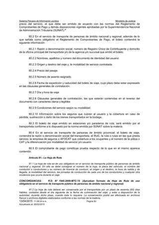 Sistema Peruano de Información Jurídica Ministerio de Justicia
13/04/2015 11:08:24 a.m. Página 83
Actualizado al: 26/02/2015
precio del servicio, el que debe ser emitido de acuerdo con las normas del Reglamento de
Comprobantes de Pago y demás disposiciones vigentes aprobadas por la Superintendencia Nacional
de Administración Tributaria (SUNAT)."
80.2 En el servicio de transporte de personas de ámbito nacional y regional, además de lo
que señala como obligatorio el Reglamento de Comprobantes de Pago, el boleto contendrá la
siguiente información:
80.2.1 Razón o denominación social, número de Registro Único de Contribuyente y domicilio
de la oficina principal del transportista y/o de la agencia y/o sucursal que emitió el boleto.
80.2.2 Nombres, apellidos y número del documento de identidad del usuario.
80.2.3 Origen y destino del viaje y, la modalidad de servicio contratada.
80.2.4 Precio del pasaje.
80.2.5 Número de asiento asignado.
80.2.6 Fecha de expedición y caducidad del boleto de viaje, cuyo plazo debe estar expresado
en las cláusulas generales de contratación.
80.2.7 Día y hora de viaje.
80.2.8 Cláusulas generales de contratación, las que estarán contenidas en el reverso del
documento con caracteres claros y legibles
80.2.9 Condiciones del servicio según su modalidad.
80.2.10 Información sobre los seguros que cubren al usuario y la cobertura en caso de
pérdida, sustracción o daño de los bienes transportados en la bodega.
80.3 El boleto de viaje emitido en estaciones y/o paraderos de ruta, será emitido por el
transportista conforme a lo dispuesto por la norma emitida por SUNAT sobre la materia.
80.4 En el servicio de transporte de personas de ámbito provincial, el boleto de viaje,
contendrá la razón o denominación social del transportista, el RUC, la ruta o rutas en las que presta
servicio, la empresa de seguros o AFOCAT que cobertura a los ocupantes y el número de la póliza o
CAT y la diferenciación por modalidad de servicio y/o usuario.
80.5 El comprobante de pago constituye prueba respecto de lo que en el mismo aparece
contenido.
Artículo 81.- La Hoja de Ruta
81.1 La hoja de ruta es de uso obligatorio en el servicio de transporte público de personas de ámbito
nacional y regional. En ella se debe consignar el número de la hoja, la placa del vehículo, el nombre del
conductor o conductores y su número de licencia de conducir, el origen y el destino, la hora de salida y de
llegada, la modalidad del servicio, las jornadas de conducción de cada uno de los conductores y cualquier otra
incidencia que ocurra durante el viaje.
CONCORDANCIAS: R.D. N° 1945-2009-MTC-15 (Aprueban formato de Hoja de Ruta de uso
obligatorio en el servicio de transporte público de personas de ámbito nacional y regional)
81.2 La hoja de ruta deberá ser conservada por el transportista por un plazo de sesenta (60) días
hábiles, contados desde el día siguiente de la fecha de culminación del viaje, y estar a disposición de la
autoridad, durante dicho plazo, cuando ésta lo requiera. La conservación podrá ser efectuada en archivos
físicos o archivos digitales elaborados conforme a las normas de la materia.
 
