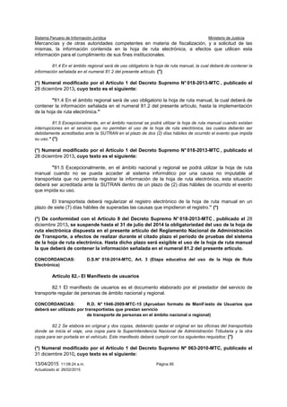 Sistema Peruano de Información Jurídica Ministerio de Justicia
13/04/2015 11:08:24 a.m. Página 85
Actualizado al: 26/02/2015
Mercancías y de otras autoridades competentes en materia de fiscalización, y a solicitud de las
mismas, la información contenida en la hoja de ruta electrónica, a efectos que utilicen esta
información para el cumplimiento de sus fines institucionales.
81.4 En el ámbito regional será de uso obligatorio la hoja de ruta manual, la cual deberá de contener la
información señalada en el numeral 81.2 del presente artículo. (*)
(*) Numeral modificado por el Artículo 1 del Decreto Supremo N° 018-2013-MTC , publicado el
28 diciembre 2013, cuyo texto es el siguiente:
"81.4 En el ámbito regional será de uso obligatorio la hoja de ruta manual, la cual deberá de
contener la información señalada en el numeral 81.2 del presente artículo, hasta la implementación
de la hoja de ruta electrónica."
81.5 Excepcionalmente, en el ámbito nacional se podrá utilizar la hoja de ruta manual cuando existan
interrupciones en el servicio que no permitan el uso de la hoja de ruta electrónica, las cuales deberán ser
debidamente acreditadas ante la SUTRAN en el plazo de dos (2) días hábiles de ocurrido el evento que impida
su uso." (*)
(*) Numeral modificado por el Artículo 1 del Decreto Supremo N° 018-2013-MTC , publicado el
28 diciembre 2013, cuyo texto es el siguiente:
"81.5 Excepcionalmente, en el ámbito nacional y regional se podrá utilizar la hoja de ruta
manual cuando no se pueda acceder al sistema informático por una causa no imputable al
transportista que no permita registrar la información de la hoja de ruta electrónica, esta situación
deberá ser acreditada ante la SUTRAN dentro de un plazo de (2) días hábiles de ocurrido el evento
que impida su uso.
El transportista deberá regularizar el registro electrónico de la hoja de ruta manual en un
plazo de siete (7) días hábiles de superadas las causas que impidieron el registro.” (*)
(*) De conformidad con el Artículo 9 del Decreto Supremo N° 018-2013-MTC , publicado el 28
diciembre 2013, se suspende hasta el 31 de julio del 2014 la obligatoriedad del uso de la hoja de
ruta electrónica dispuesta en el presente artículo del Reglamento Nacional de Administración
de Transporte, a efectos de realizar durante el citado plazo el período de pruebas del sistema
de la hoja de ruta electrónica. Hasta dicho plazo será exigible el uso de la hoja de ruta manual
la que deberá de contener la información señalada en el numeral 81.2 del presente artículo.
CONCORDANCIAS: D.S.N° 018-2014-MTC, Art. 3 (Etapa educativa del uso de la Hoja de Ruta
Electrónica)
Artículo 82.- El Manifiesto de usuarios
82.1 El manifiesto de usuarios es el documento elaborado por el prestador del servicio de
transporte regular de personas de ámbito nacional y regional.
CONCORDANCIAS: R.D. N° 1946-2009-MTC-15 (Aprueban formato de Manif iesto de Usuarios que
deberá ser utilizado por transportistas que prestan servicio
de transporte de personas en el ámbito nacional o regional)
82.2 Se elabora en original y dos copias, debiendo quedar el original en las oficinas del transportista
donde se inicia el viaje, una copia para la Superintendencia Nacional de Administración Tributaria y la otra
copia para ser portada en el vehículo. Este manifiesto deberá cumplir con los siguientes requisitos: (*)
(*) Numeral modificado por el Artículo 1 del Decreto Supremo Nº 063-2010-MTC, publicado el
31 diciembre 2010, cuyo texto es el siguiente:
 