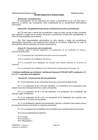 Sistema Peruano de Información Jurídica Ministerio de Justicia
13/04/2015 11:08:24 a.m. Página 93
Actualizado al: 26/02/2015
INCUMPLIMIENTOS E INFRACCIONES
Artículo 95.- Incumplimientos
El incumplimiento de las condiciones de acceso y permanencia es de una sola clase y
determina la sanción que corresponda, como consecuencia de un procedimiento administrativo
sancionador.
Artículo 96.- Cumplimiento tardío de las condiciones de acceso y permanencia
96.1 El cese total o parcial del incumplimiento, luego de haber vencido el plazo concedido
para subsanar o cumplir con la condición de acceso y permanencia omitida total o parcialmente, no
exime de responsabilidad administrativa.
96.2 Esta responsabilidad administrativa se hace efectiva a través del procedimiento
administrativo sancionador y las consecuencias previstas en el presente Reglamento en caso de
incumplimiento de las condiciones de acceso y permanencia.
Artículo 97.- Consecuencias del incumplimiento
Conforme señala el presente Reglamento, el incumplimiento de las condiciones de acceso y
permanencia determinará:
97.1 La cancelación de la autorización para prestar servicio de transporte.
97.2 La cancelación de la habilitación del vehículo.
97.3 La cancelación de la habilitación del conductor para conducir vehículos en el servicio de
transporte.
97.4 La cancelación de la habilitación de la infraestructura complementaria de transporte. (*)
(*) Artículo modificado por el Artículo 1 del Decreto Supremo Nº 033-2011-MTC, publicado el 16
julio 2011, cuyo texto es el siguiente:
“Artículo 97.- Consecuencias del incumplimiento
97.1 El incumplimiento de las condiciones de acceso y permanencia determinará:
97.1.1 La suspensión de 60 o 90 días calendario, o la cancelación de la autorización para
prestar el servicio de transporte terrestre, según corresponda.
97.1.2 La suspensión de 60 o 90 días calendario, o la cancelación de la habilitación del
vehículo, según corresponda.
97.1.3 La suspensión de 60 o 90 o la cancelación de la habilitación del conductor para
conducir vehículos en el servicio de transporte.
97.1.4 La inhabilitación definitiva del transportista, vehículo o conductor para prestar servicio
de transporte terrestre en el ámbito en el que fue sancionado.
97.1.5 La cancelación de la habilitación de la infraestructura complementaria de transporte.
97.2 Los incumplimientos se clasifican:
97.2.1 Leves;
97.2.2 Graves; y
97.2.3 Muy graves.”
 