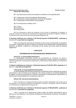 Sistema Peruano de Información Jurídica Ministerio de Justicia
13/04/2015 11:08:24 a.m. Página 94
Actualizado al: 26/02/2015
Artículo 98.- Infracciones
98.1 Las infracciones al servicio de transporte se clasifican en los siguientes tipos:
98.1.1 Infracciones contra la formalización del transporte.
98.1.2 Infracciones contra la seguridad en el servicio de transporte.
98.1.3 Infracciones a la información y documentación.
98.2 Las infracciones se califican como:
98.2.1 Leves;
98.2.2 Graves; y,
98.2.3 Muy graves.
98.3 Las infracciones al servicio de transporte en que incurran el transportista, el propietario, el
conductor, el titular y/o el operador de la infraestructura complementaria de transporte, se tipifican y califican en
conformidad con los anexos que forman parte del presente Reglamento. (*)
(*) Numeral modificado por el Artículo 2 del Decreto Supremo N° 006-2010-MTC , publicado el
22 enero 2010, cuyo texto es el siguiente:
“98.3 Las infracciones al servicio de transporte en que incurran el transportista, el propietario,
el conductor, el generador de carga, el titular y/o el operador de la infraestructura complementaria de
transporte, se tipifican y califican en conformidad con los anexos que forman parte del presente
Reglamento.”
CAPÍTULO III
DETERMINACIÓN DE RESPONSABILIDAD ADMINISTRATIVA
Artículo 99.- La responsabilidad administrativa
La responsabilidad administrativa derivada del incumplimiento de condiciones de acceso o
permanencia, ola infracción a las normas previstas en este Reglamento es objetiva. Cuando el incumplimiento ó
infracción corresponda a varias personas conjuntamente, se determinará la responsabilidad que corresponda a
cada uno. (*)
(*) Artículo modificado por el Artículo 1 del Decreto Supremo Nº 033-2011-MTC, publicado el 16
julio 2011, cuyo texto es el siguiente:
“Artículo 99.- La responsabilidad administrativa
La responsabilidad administrativa derivada del incumplimiento de las condiciones de acceso y
permanencia, o de la comisión de una infracción a las normas previstas en el presente Reglamento
es objetiva. Cuando el incumplimiento o infracción corresponda a varias personas conjuntamente, se
determinará la responsabilidad que corresponda a cada uno.”
Artículo 100.- Sanciones Administrativas
100.1 La sanción es la consecuencia jurídica punitiva de carácter administrativo, que se deriva de un
incumplimiento o una infracción cometida por el transportista, el conductor, el propietario, el titular y/o operador
de la infraestructura complementaria de transporte. (*)
(*) Numeral modificado por el Artículo 2 del Decreto Supremo N° 006-2010-MTC , publicado el
22 enero 2010, cuyo texto es el siguiente:
“100.1 La sanción es la consecuencia jurídica punitiva de carácter administrativo, que se
deriva de un incumplimiento o una infracción cometida por el transportista, el conductor, el propietario,
 