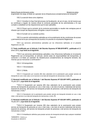 Sistema Peruano de Información Jurídica Ministerio de Justicia
13/04/2015 11:08:24 a.m. Página 95
Actualizado al: 26/02/2015
el generador de carga, el titular y/o operador de la infraestructura complementaria de transporte."
100.2 La sanción tiene como objetivos:
100.2.1 Constituir la fase final del proceso de fiscalización, de ser el caso, de tal manera que
se contribuya a regular de manera eficaz la conducta apropiada de los administrados a fin que
cumplan a cabalidad con las disposiciones que le sean aplicables.
100.2.2 Prever que la comisión de la conducta sancionable no resulte más ventajosa para el
infractor que cumplir las disposiciones infringidas o asumir la sanción.
100.2.3 Cumplir con su carácter punitivo.
100.3 La sanción administrativa aplicable por el incumplimiento de las condiciones de acceso
y permanencia es la que corresponda de acuerdo a lo previsto en el presente Reglamento.
100.4 Las sanciones administrativas aplicables por las infracciones tipificadas en el presente
Reglamento son: (*)
(*) Texto modificado por el Artículo 2 del Decreto Supremo N° 006-2010-MTC , publicado el 22
enero 2010, cuyo texto es el siguiente:
"100.4 Las sanciones administrativas aplicables a las infracciones tipificadas en el presente
Reglamento son al transportista, al vehículo, siendo estas de responsabilidad del transportista, al
conductor o al titular y/o operador de infraestructura complementaria de transporte terrestre, las
mismas que se mencionan a continuación:”
100.4.1 Al transportista:
100.4.1.1 Amonestación.
100.4.1.2 Multa.
100.4.1.3 Suspensión por noventa (90) días calendario de la autorización para prestar servicio de
transporte en una o más rutas o en el servicio si se trata del transporte de mercancías o mixto. (*)
(*) Numeral modificado por el Artículo 1 del Decreto Supremo Nº 033-2011-MTC, publicado el
16 julio 2011, cuyo texto es el siguiente:
"100.4.1.3 Suspensión por sesenta (60) días calendario de la autorización para prestar
servicio de transporte de personas en una o más rutas; o de todo el servicio, tratándose del servicio
especial de personas, del servicio de transporte privado de personas o del servicio de transporte de
mercancías o mixto."
100.4.1.4 Cancelación de la autorización para prestar servicio de transporte terrestre en una o más
rutas; o del servicio si se trata del transporte de mercancías o mixto. (*)
(*) Numeral modificado por el Artículo 1 del Decreto Supremo Nº 033-2011-MTC, publicado el
16 julio 2011, cuyo texto es el siguiente:
"100.4.1.4 Suspensión por noventa (90) días calendario de la autorización para prestar
servicio de transporte de personas en una o más rutas, o de todo el servicio tratándose del servicio
especial de personas, del servicio de transporte privado de personas o del servicio de transporte de
mercancías o mixto."
100.4.1.5 Inhabilitación definitiva para prestar servicio de transporte terrestre bajo cualquier modalidad
 