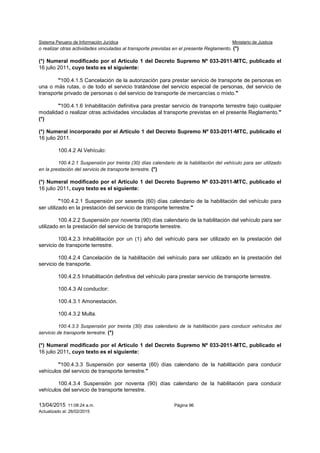 Sistema Peruano de Información Jurídica Ministerio de Justicia
13/04/2015 11:08:24 a.m. Página 96
Actualizado al: 26/02/2015
o realizar otras actividades vinculadas al transporte previstas en el presente Reglamento. (*)
(*) Numeral modificado por el Artículo 1 del Decreto Supremo Nº 033-2011-MTC, publicado el
16 julio 2011, cuyo texto es el siguiente:
"100.4.1.5 Cancelación de la autorización para prestar servicio de transporte de personas en
una o más rutas, o de todo el servicio tratándose del servicio especial de personas, del servicio de
transporte privado de personas o del servicio de transporte de mercancías o mixto."
"100.4.1.6 Inhabilitación definitiva para prestar servicio de transporte terrestre bajo cualquier
modalidad o realizar otras actividades vinculadas al transporte previstas en el presente Reglamento."
(*)
(*) Numeral incorporado por el Artículo 1 del Decreto Supremo Nº 033-2011-MTC, publicado el
16 julio 2011.
100.4.2 Al Vehículo:
100.4.2.1 Suspensión por treinta (30) días calendario de la habilitación del vehículo para ser utilizado
en la prestación del servicio de transporte terrestre. (*)
(*) Numeral modificado por el Artículo 1 del Decreto Supremo Nº 033-2011-MTC, publicado el
16 julio 2011, cuyo texto es el siguiente:
"100.4.2.1 Suspensión por sesenta (60) días calendario de la habilitación del vehículo para
ser utilizado en la prestación del servicio de transporte terrestre."
100.4.2.2 Suspensión por noventa (90) días calendario de la habilitación del vehículo para ser
utilizado en la prestación del servicio de transporte terrestre.
100.4.2.3 Inhabilitación por un (1) año del vehículo para ser utilizado en la prestación del
servicio de transporte terrestre.
100.4.2.4 Cancelación de la habilitación del vehículo para ser utilizado en la prestación del
servicio de transporte.
100.4.2.5 Inhabilitación definitiva del vehículo para prestar servicio de transporte terrestre.
100.4.3 Al conductor:
100.4.3.1 Amonestación.
100.4.3.2 Multa.
100.4.3.3 Suspensión por treinta (30) días calendario de la habilitación para conducir vehículos del
servicio de transporte terrestre. (*)
(*) Numeral modificado por el Artículo 1 del Decreto Supremo Nº 033-2011-MTC, publicado el
16 julio 2011, cuyo texto es el siguiente:
"100.4.3.3 Suspensión por sesenta (60) días calendario de la habilitación para conducir
vehículos del servicio de transporte terrestre."
100.4.3.4 Suspensión por noventa (90) días calendario de la habilitación para conducir
vehículos del servicio de transporte terrestre.
 