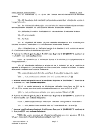 Sistema Peruano de Información Jurídica Ministerio de Justicia
13/04/2015 11:08:24 a.m. Página 97
Actualizado al: 26/02/2015
100.4.3.5 Inhabilitación por un (1) año para conducir vehículos del servicio de transporte
terrestre.
100.4.3.6 Cancelación de la habilitación del conductor para conducir vehículos del servicio de
transporte terrestre.
100.4.3.7 Inhabilitación definitiva para conducir vehículos del servicio de transporte terrestre o
realizar actividades vinculadas a la conducción de vehículos de transporte terrestre.
100.4.4 Al titular y/o operador de infraestructura complementaria de transporte terrestre:
100.4.4.1 Amonestación.
100.4.4.2 Multa.
100.4.4.3 Suspensión por noventa (90) días calendario en el ejercicio de la titularidad y/o la
condición de operador de infraestructura complementaria de transporte terrestre.
100.4.4.4 Inhabilitación por un (1) año en el ejercicio de la titularidad y/o en la condición de operador
de infraestructura complementaria de transporte terrestre. (*)
(*) Numeral modificado por el Artículo 1 del Decreto Supremo Nº 033-2011-MTC, publicado el
16 julio 2011, cuyo texto es el siguiente:
"100.4.4.4 Cancelación de la habilitación técnica de la infraestructura complementaria de
transporte terrestre."
100.4.4.5 Inhabilitación definitiva en el ejercicio de la titularidad y/o en la condición de
operador de infraestructura complementaria de transporte terrestre o realizar actividades vinculadas
al transporte reguladas por el presente Reglamento.
100.5 La sanción pecuniaria de multa queda fijada de acuerdo a las siguientes reglas:
100.5.1 La multa por infracciones calificadas como leves equivale al 0.1 de la UIT. (*)
(*) Numeral modificado por el Artículo 1 del Decreto Supremo Nº 063-2010-MTC, publicado el
31 diciembre 2010, cuyo texto es el siguiente:
100.5.1 La sanción pecuniaria por infracciones calificadas como leves es 0.05 de la
UIT.100.5.1 La sanción pecuniaria por infracciones calificadas como leves es 0.05 de la UIT."
100.5.2 La multa por infracciones calificadas como graves equivale al 0.2 de la UIT. (*)
(*) Numeral modificado por el Artículo 1 del Decreto Supremo Nº 063-2010-MTC, publicado el
31 diciembre 2010, cuyo texto es el siguiente:
"100.5.2 La sanción pecuniaria por infracciones calificadas como graves es 0.1 de la UIT."
100.5.3 La multa por infracciones calificadas como Muy Graves equivale al 0.5 de la UIT.(*)
(*) Numeral modificado por el Artículo 1 del Decreto Supremo Nº 063-2010-MTC, publicado el
31 diciembre 2010, cuyo texto es el siguiente:
"100.5.3 La sanción pecuniaria por infracciones calificadas como muy graves es 0.5 de la
UIT, y en el caso de la infracción tipificada con código F.1 es 1 UIT."
 