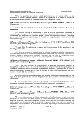 Sistema Peruano de Información Jurídica Ministerio de Justicia
13/04/2015 11:08:24 a.m. Página 99
Actualizado al: 26/02/2015
las obligaciones previstas en el presente Reglamento.
“102.3 La autoridad competente deberá, periódicamente, dar cuenta pública de los
accidentes de tránsito, debiendo difundir a través de la página web de la entidad el ranking de
accidentalidad de cada empresa de transporte de personas, mercancías o mixto.” (*)
(*) Numeral incorporado por el Artículo 3 del Decreto Supremo N°006-2010-MTC , publicado el
22 enero 2010.
Artículo 103.- Procedimiento en casos de Incumplimiento de las condiciones de acceso y
permanencia
103.1 Una vez conocido el incumplimiento, y previo al inicio del procedimiento sancionador, la
autoridad competente requerirá al transportista, conductor, titular u operador de infraestructura complementaria
de transporte, para que cumpla con subsanar la omisión o corregir el incumplimiento detectado, o demuestre
que no existe el incumplimiento según corresponda. Para ello se le otorgará un plazo máximo de treinta (30)
días calendarios. (*)
(*) Texto modificado por el Artículo 2 del Decreto Supremo N° 006 -2010-MTC, publicado el 22
enero 2010, cuyo texto es el siguiente:
“Artículo 103.- Procedimiento en casos de Incumplimiento de las condiciones de
acceso y permanencia
103.1 Una vez conocido el incumplimiento, la autoridad competente requerirá al transportista,
conductor, titular u operador de infraestructura complementaria de transporte, para que cumpla con subsanar la
omisión o corregir el incumplimiento detectado, o demuestre que no existe el incumplimiento según
corresponda. Para ello se le otorgará un plazo máximo de treinta (30) días calendario." (*)
(*) Párrafo modificado por el Artículo 1 del Decreto Supremo Nº 033-2011-MTC, publicado el 16
julio 2011, cuyo texto es el siguiente:
"103.1 Una vez conocido el incumplimiento, la autoridad competente requerirá al
transportista, conductor, titular u operador de infraestructura complementaria de transporte, para que
cumpla con subsanar la omisión o corregir el incumplimiento detectado, o demuestre que no existe el
incumplimiento según corresponda. Para ello se otorgará un plazo mínimo de cinco (5) días y un
máximo de treinta (30) días calendario."
En dicho requerimiento deberá señalarse con precisión el incumplimiento detectado y la cita
legal de la parte pertinente del presente Reglamento y/o de sus normas complementarias que
corresponda.
"La no subsanación, dentro del plazo de ley, de alguno de los incumplimientos tipificados en el Anexo I
del presente Reglamento, determinará el inicio del procedimiento administrativo sancionador.”(*)
(1) Párrafo incorporado por el Artículo 2 del Decreto Supremo N° 006-2010-MTC , publicado el
22 enero 2010.
(2) Párrafo modificado por el Artículo 1 del Decreto Supremo Nº 033-2011-MTC, publicado el 16
julio 2011, cuyo texto es el siguiente:
"El transportista, conductor o el titular y/u operador de la infraestructura complementaria de
transporte, de ser el caso, que haya incurrido en un incumplimiento, podrá proponer medidas de
seguridad o medidas correctivas orientadas a subsanar y/o corregir el incumplimiento detectado, las
cuales podrán ser consideradas por la autoridad competente; ésta a su vez podrá solicitar al
administrado, previa aprobación de las medidas propuestas, requisitos y/o medidas adicionales a las
 