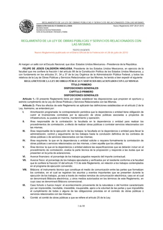 REGLAMENTO DE LA LEY DE OBRAS PÚBLICAS Y SERVICIOS RELACIONADOS CON LAS MISMAS
                 CÁMARA DE DIPUTADOS DEL H. CONGRESO DE LA UNIÓN                             Nuevo Reglamento DOF 28-07-2010
                 Secretaría General
                 Secretaría de Servicios Parlamentarios
                 Centro de Documentación, Información y Análisis




  REGLAMENTO DE LA LEY DE OBRAS PÚBLICAS Y SERVICIOS RELACIONADOS CON
                              LAS MISMAS
                                                TEXTO VIGENTE
               Nuevo Reglamento publicado en el Diario Oficial de la Federación el 28 de julio de 2010




Al margen un sello con el Escudo Nacional, que dice: Estados Unidos Mexicanos.- Presidencia de la República.
    FELIPE DE JESÚS CALDERÓN HINOJOSA, Presidente de los Estados Unidos Mexicanos, en ejercicio de la
facultad que me confiere la fracción I del artículo 89 de la Constitución Política de los Estados Unidos Mexicanos, y
con fundamento en los artículos 31, 34 y 37 de la Ley Orgánica de la Administración Pública Federal, y todos los
relativos de la Ley de Obras Públicas y Servicios Relacionados con las Mismas, he tenido a bien expedir el siguiente
       REGLAMENTO DE LA LEY DE OBRAS PÚBLICAS Y SERVICIOS RELACIONADOS CON LAS MISMAS
                                                     TÍTULO PRIMERO
                                             DISPOSICIONES GENERALES
                                                   CAPÍTULO PRIMERO
                                             DISPOSICIONES GENERALES
    Artículo 1.- El presente Reglamento tiene por objeto establecer las disposiciones que propicien el oportuno y
estricto cumplimiento de la Ley de Obras Públicas y Servicios Relacionados con las Mismas.
    Artículo 2.- Para los efectos de este Reglamento se aplicarán las definiciones establecidas en el artículo 2 de la
Ley. Asimismo, se entenderá por:
    I.     Amortización programada: la contraprestación periódica que la dependencia o entidad tiene obligación de
           cubrir al Inversionista contratista por la ejecución de obras públicas asociadas a proyectos de
           infraestructura, su puesta en marcha, mantenimiento y operación;
    II.    Área responsable de la contratación: la facultada en la dependencia o entidad para realizar los
           procedimientos de contratación, a efecto de realizar obras públicas o contratar servicios relacionados con
           las mismas;
    III.   Área responsable de la ejecución de los trabajos: la facultada en la dependencia o entidad para llevar la
           administración, control y seguimiento de los trabajos hasta la conclusión definitiva de los contratos de
           obras públicas o de servicios relacionados con las mismas;
    IV.    Área requirente: la que en la dependencia o entidad solicite o requiera formalmente la contratación de
           obras públicas o servicios relacionados con las mismas, o bien aquélla que los utilizará;
    V.     Área técnica: la que en la dependencia o entidad elabora las especificaciones que se deberán incluir en el
           procedimiento de contratación, evalúa la parte técnica de la proposición y responde a las dudas que se
           presenten en la junta de aclaraciones;
    VI.    Avance financiero: el porcentaje de los trabajos pagados respecto del importe contractual;
    VII.   Avance físico: el porcentaje de los trabajos ejecutados y verificados por el residente conforme a la facultad
           que le confiere la fracción VI del artículo 113 de este Reglamento, en relación a los trabajos contemplados
           en el programa de ejecución convenido;
    VIII. Bitácora: el instrumento técnico que constituye el medio de comunicación entre las partes que formalizan
           los contratos, en el cual se registran los asuntos y eventos importantes que se presenten durante la
           ejecución de los trabajos, ya sea a través de medios remotos de comunicación electrónica, caso en el cual
           se denominará Bitácora electrónica, u otros medios autorizados en los términos de este Reglamento, en
           cuyo caso se denominará Bitácora convencional;
    IX.    Caso fortuito o fuerza mayor: el acontecimiento proveniente de la naturaleza o del hombre caracterizado
           por ser imprevisible, inevitable, irresistible, insuperable, ajeno a la voluntad de las partes y que imposibilita
           el cumplimiento de todas o alguna de las obligaciones previstas en el contrato de obras públicas o
           servicios relacionados con las mismas;
    X.     Comité: el comité de obras públicas a que se refiere el artículo 25 de la Ley;


                                                                   1 de 88
 