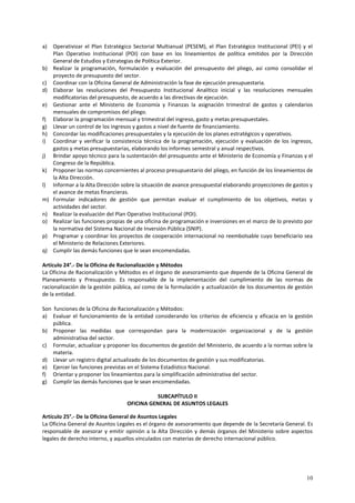 a) Operativizar el Plan Estratégico Sectorial Multianual (PESEM), el Plan Estratégico Institucional (PEI) y el 
Plan Operativo Institucional (POI) con base en los lineamientos de política emitidos por la Dirección 
General de Estudios y Estrategias de Política Exterior. 
b) Realizar la programación, formulación y evaluación del presupuesto del pliego, así como consolidar el 
10 
proyecto de presupuesto del sector. 
c) Coordinar con la Oficina General de Administración la fase de ejecución presupuestaria. 
d) Elaborar las resoluciones del Presupuesto Institucional Analítico inicial y las resoluciones mensuales 
modificatorias del presupuesto, de acuerdo a las directivas de ejecución. 
e) Gestionar ante el Ministerio de Economía y Finanzas la asignación trimestral de gastos y calendarios 
mensuales de compromisos del pliego. 
f) Elaborar la programación mensual y trimestral del ingreso, gasto y metas presupuestales. 
g) Llevar un control de los ingresos y gastos a nivel de fuente de financiamiento. 
h) Concordar las modificaciones presupuestales y la ejecución de los planes estratégicos y operativos. 
i) Coordinar y verificar la consistencia técnica de la programación, ejecución y evaluación de los ingresos, 
gastos y metas presupuestarias, elaborando los informes semestral y anual respectivos. 
j) Brindar apoyo técnico para la sustentación del presupuesto ante el Ministerio de Economía y Finanzas y el 
Congreso de la República. 
k) Proponer las normas concernientes al proceso presupuestario del pliego, en función de los lineamientos de 
la Alta Dirección. 
l) Informar a la Alta Dirección sobre la situación de avance presupuestal elaborando proyecciones de gastos y 
el avance de metas financieras. 
m) Formular indicadores de gestión que permitan evaluar el cumplimiento de los objetivos, metas y 
actividades del sector. 
n) Realizar la evaluación del Plan Operativo Institucional (POI). 
o) Realizar las funciones propias de una oficina de programación e inversiones en el marco de lo previsto por 
la normativa del Sistema Nacional de Inversión Pública (SNIP). 
p) Programar y coordinar los proyectos de cooperación internacional no reembolsable cuyo beneficiario sea 
el Ministerio de Relaciones Exteriores. 
q) Cumplir las demás funciones que le sean encomendadas. 
Artículo 24°.- De la Oficina de Racionalización y Métodos 
La Oficina de Racionalización y Métodos es el órgano de asesoramiento que depende de la Oficina General de 
Planeamiento y Presupuesto. Es responsable de la implementación del cumplimiento de las normas de 
racionalización de la gestión pública, así como de la formulación y actualización de los documentos de gestión 
de la entidad. 
Son funciones de la Oficina de Racionalización y Métodos: 
a) Evaluar el funcionamiento de la entidad considerando los criterios de eficiencia y eficacia en la gestión 
pública. 
b) Proponer las medidas que correspondan para la modernización organizacional y de la gestión 
administrativa del sector. 
c) Formular, actualizar y proponer los documentos de gestión del Ministerio, de acuerdo a la normas sobre la 
materia. 
d) Llevar un registro digital actualizado de los documentos de gestión y sus modificatorias. 
e) Ejercer las funciones previstas en el Sistema Estadístico Nacional. 
f) Orientar y proponer los lineamientos para la simplificación administrativa del sector. 
g) Cumplir las demás funciones que le sean encomendadas. 
SUBCAPÍTULO II 
OFICINA GENERAL DE ASUNTOS LEGALES 
Artículo 25°.- De la Oficina General de Asuntos Legales 
La Oficina General de Asuntos Legales es el órgano de asesoramiento que depende de la Secretaría General. Es 
responsable de asesorar y emitir opinión a la Alta Dirección y demás órganos del Ministerio sobre aspectos 
legales de derecho interno, y aquellos vinculados con materias de derecho internacional público. 
 