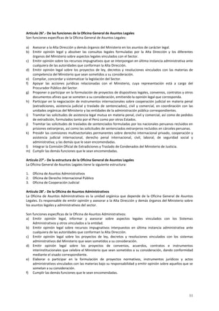 11 
Artículo 26°.- De las funciones de la Oficina General de Asuntos Legales 
Son funciones específicas de la Oficina General de Asuntos Legales: 
a) Asesorar a la Alta Dirección y demás órganos del Ministerio en los asuntos de carácter legal. 
b) Emitir opinión legal y absolver las consultas legales formuladas por la Alta Dirección y los diferentes 
órganos del Ministerio sobre aspectos legales vinculados con el Sector. 
c) Emitir opinión sobre los recursos impugnativos que se interpongan en última instancia administrativa ante 
cualquiera de las autoridades que conforman la Alta Dirección. 
d) Emitir opinión legal sobre los proyectos de ley, decretos y resoluciones vinculados con las materias de 
competencia del Ministerio que sean sometidos a su consideración. 
e) Compilar, concordar y sistematizar la legislación del Sector. 
f) Apoyar las acciones jurídicas relacionadas con el Ministerio, cuya representación está a cargo del 
Procurador Público del Sector. 
g) Proponer o participar en la formulación de proyectos de dispositivos legales, convenios, contratos y otros 
documentos afines que se someten a su consideración, emitiendo la opinión legal que corresponda. 
h) Participar en la negociación de instrumentos internacionales sobre cooperación judicial en materia penal 
(extradiciones, asistencia judicial y traslado de sentenciados), civil y comercial, en coordinación con las 
unidades orgánicas del Ministerio y las entidades de la administración pública correspondientes. 
i) Tramitar las solicitudes de asistencia legal mutua en materia penal, civil y comercial, así como de pedidos 
de extradición, formulados tanto por el Perú como por otros Estados. 
j) Tramitar las solicitudes de traslados de sentenciados formuladas por los nacionales peruanos recluidos en 
prisiones extranjeras, así como las solicitudes de sentenciados extranjeros recluidos en cárceles peruanas. 
k) Presidir las comisiones multisectoriales permanentes sobre derecho internacional privado, cooperación y 
asistencia judicial internacional, derecho penal internacional, civil, laboral, de seguridad social y 
administrativa; y las demás que le sean encomendadas. 
l) Integrar la Comisión Oficial de Extradiciones y Traslado de Condenados del Ministerio de Justicia. 
m) Cumplir las demás funciones que le sean encomendadas. 
Artículo 27°.- De la estructura de la Oficina General de Asuntos Legales 
La Oficina General de Asuntos Legales tiene la siguiente estructura: 
1. Oficina de Asuntos Administrativos 
2. Oficina de Derecho Internacional Público 
3. Oficina de Cooperación Judicial 
Artículo 28°.- De la Oficina de Asuntos Administrativos 
La Oficina de Asuntos Administrativos es la unidad orgánica que depende de la Oficina General de Asuntos 
Legales. Es responsable de emitir opinión y asesorar a la Alta Dirección y demás órganos del Ministerio sobre 
los asuntos legales y administrativos del sector. 
Son funciones específicas de la Oficina de Asuntos Administrativos: 
a) Emitir opinión legal, informar y asesorar sobre aspectos legales vinculados con los Sistemas 
Administrativos y otros vinculados a la entidad. 
b) Emitir opinión legal sobre recursos impugnativos interpuestos en última instancia administrativa ante 
cualquiera de las autoridades que conforman la Alta Dirección. 
c) Emitir opinión legal sobre los proyectos de ley, decretos y resoluciones vinculados con los sistemas 
administrativos del Ministerio que sean sometidos a su consideración. 
d) Emitir opinión legal sobre los proyectos de convenios, acuerdos, contratos e instrumentos 
interinstitucionales que celebre el Ministerio que sean sometidos a su consideración, dando conformidad 
mediante el visado correspondiente. 
e) Elaborar o participar en la formulación de proyectos normativos, instrumentos jurídicos y actos 
administrativos vinculados con las materias bajo su responsabilidad y emitir opinión sobre aquellos que se 
sometan a su consideración. 
f) Cumplir las demás funciones que le sean encomendadas. 
 