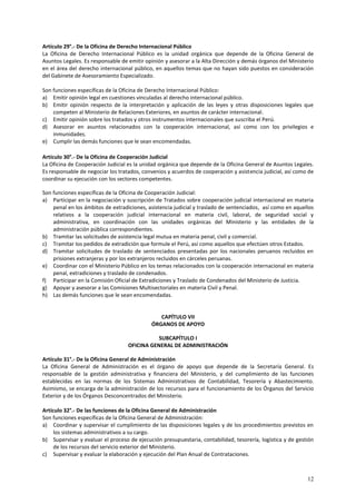 Artículo 29°.- De la Oficina de Derecho Internacional Público 
La Oficina de Derecho Internacional Público es la unidad orgánica que depende de la Oficina General de 
Asuntos Legales. Es responsable de emitir opinión y asesorar a la Alta Dirección y demás órganos del Ministerio 
en el área del derecho internacional público, en aquellos temas que no hayan sido puestos en consideración 
del Gabinete de Asesoramiento Especializado. 
Son funciones específicas de la Oficina de Derecho Internacional Público: 
a) Emitir opinión legal en cuestiones vinculadas al derecho internacional público. 
b) Emitir opinión respecto de la interpretación y aplicación de las leyes y otras disposiciones legales que 
12 
competen al Ministerio de Relaciones Exteriores, en asuntos de carácter internacional. 
c) Emitir opinión sobre los tratados y otros instrumentos internacionales que suscriba el Perú. 
d) Asesorar en asuntos relacionados con la cooperación internacional, así como con los privilegios e 
inmunidades. 
e) Cumplir las demás funciones que le sean encomendadas. 
Artículo 30°.- De la Oficina de Cooperación Judicial 
La Oficina de Cooperación Judicial es la unidad orgánica que depende de la Oficina General de Asuntos Legales. 
Es responsable de negociar los tratados, convenios y acuerdos de cooperación y asistencia judicial, así como de 
coordinar su ejecución con los sectores competentes. 
Son funciones específicas de la Oficina de Cooperación Judicial: 
a) Participar en la negociación y suscripción de Tratados sobre cooperación judicial internacional en materia 
penal en los ámbitos de extradiciones, asistencia judicial y traslado de sentenciados, así como en aquellos 
relativos a la cooperación judicial internacional en materia civil, laboral, de seguridad social y 
administrativa, en coordinación con las unidades orgánicas del Ministerio y las entidades de la 
administración pública correspondientes. 
b) Tramitar las solicitudes de asistencia legal mutua en materia penal, civil y comercial. 
c) Tramitar los pedidos de extradición que formule el Perú, así como aquellos que efectúen otros Estados. 
d) Tramitar solicitudes de traslado de sentenciados presentadas por los nacionales peruanos recluidos en 
prisiones extranjeras y por los extranjeros recluidos en cárceles peruanas. 
e) Coordinar con el Ministerio Público en los temas relacionados con la cooperación internacional en materia 
penal, extradiciones y traslado de condenados. 
f) Participar en la Comisión Oficial de Extradiciones y Traslado de Condenados del Ministerio de Justicia. 
g) Apoyar y asesorar a las Comisiones Multisectoriales en materia Civil y Penal. 
h) Las demás funciones que le sean encomendadas. 
CAPÍTULO VII 
ÓRGANOS DE APOYO 
SUBCAPÍTULO I 
OFICINA GENERAL DE ADMINISTRACIÓN 
Artículo 31°.- De la Oficina General de Administración 
La Oficina General de Administración es el órgano de apoyo que depende de la Secretaría General. Es 
responsable de la gestión administrativa y financiera del Ministerio, y del cumplimiento de las funciones 
establecidas en las normas de los Sistemas Administrativos de Contabilidad, Tesorería y Abastecimiento. 
Asimismo, se encarga de la administración de los recursos para el funcionamiento de los Órganos del Servicio 
Exterior y de los Órganos Desconcentrados del Ministerio. 
Artículo 32°.- De las funciones de la Oficina General de Administración 
Son funciones específicas de la Oficina General de Administración: 
a) Coordinar y supervisar el cumplimiento de las disposiciones legales y de los procedimientos previstos en 
los sistemas administrativos a su cargo. 
b) Supervisar y evaluar el proceso de ejecución presupuestaria, contabilidad, tesorería, logística y de gestión 
de los recursos del servicio exterior del Ministerio. 
c) Supervisar y evaluar la elaboración y ejecución del Plan Anual de Contrataciones. 
 