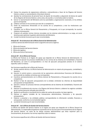 d) Evaluar los proyectos de asignaciones ordinarias y extraordinarias a favor de los Órganos del Servicio 
13 
Exterior y elevar su recomendación al Secretario General. 
e) Aprobar las contrataciones de personal local, de alquiler de inmuebles y adquisición de bienes de capital 
de los Órganos del Servicio Exterior y otros actos, de acuerdo a la normativa sobre la materia. 
f) Ejercer la representación del Ministerio ante las autoridades y organizaciones nacionales, en los ámbitos 
que le corresponda. 
g) Celebrar contratos en los asuntos que sean de su competencia. 
h) Emitir las resoluciones directorales en los asuntos de su competencia y visar las resoluciones que 
corresponda. 
i) Coordinar con la Oficina General de Planeamiento y Presupuesto, en lo que corresponda, los asuntos 
relativos al presupuesto. 
j) Proponer y/o aprobar normas internas vinculadas con los sistemas administrativos a su cargo, así como 
directivas para optimizar la gestión administrativa del Ministerio. 
k) Cumplir las demás funciones que le sean encomendadas. 
Artículo 33°.- De la Estructura de la Oficina General de Administración 
La Oficina General de Administración tiene la siguiente estructura orgánica: 
1. Oficina de Finanzas 
2. Oficina de Gestión del Servicio Exterior 
3. Oficina de Logística 
4. Oficina de Control Patrimonial 
Artículo 34°.- De la Oficina de Finanzas 
La Oficina de Finanzas es el órgano de apoyo que depende de la Oficina General de Administración. Es 
responsable de ejecutar los procesos establecidos en las normas de los Sistemas de Contabilidad y Tesorería 
del Ministerio, así como lo correspondiente a la fase de ejecución presupuestal previsto en el sistema 
específico sobre la materia. 
Son funciones específicas de la Oficina de Finanzas: 
a) Brindar asesoría técnica a la Oficina General de Administración en materia de presupuesto, contabilidad y 
tesorería. 
b) Ejecutar el control previo y concurrente de las operaciones administrativas financieras del Ministerio, 
promoviendo las medidas correctivas que correspondan. 
c) Coordinar permanentemente con la Oficina General de Planeamiento y Presupuesto los asuntos de su 
competencia. 
d) Realizar la fase de ejecución presupuestaria de la entidad, emitiendo los informes de disponibilidad 
presupuestal correspondientes. 
e) Ejecutar y evaluar los procesos técnicos correspondientes de los Sistemas de Contabilidad y Tesorería del 
Ministerio. 
f) Efectuar la transferencia de recursos a los Órganos del Servicio Exterior y elaborar los registros contables 
de las cuentas bancarias utilizadas para dicho fin. 
g) Realizar la verificación y conciliación de los saldos de cuentas de acuerdo a las leyes vigentes. 
h) Efectuar el registro contable de las transacciones administrativas, financieras y de ejecución 
presupuestaria. 
i) Elaborar y presentar a las entidades públicas correspondientes la información contable, financiera y 
presupuestal, conforme a la normatividad vigente. 
j) Las demás funciones que le sean encomendadas. 
Artículo 35°.- De la Oficina de Gestión del Servicio Exterior 
La Oficina de Gestión del Servicio Exterior es el órgano de apoyo que depende de la Oficina General de 
Administración. Es responsable de gestionar la provisión de los recursos para el funcionamiento de los Órganos 
del Servicio Exterior, así como de las demás acciones administrativas que éstos requieran para su 
funcionamiento, de acuerdo a las normas específicas sobre la materia. 
Son funciones específicas de la Oficina de Gestión del Servicio Exterior: 
 