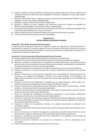 b) Proponer, coordinar y ejecutar las políticas necesarias para la administración de los bienes integrantes del 
Patrimonio Cultural de la Nación que sean propiedad del Ministerio o asignados a su favor bajo cualquier 
modalidad legal. 
c) Efectuar el saneamiento técnico y legal de los bienes patrimoniales de propiedad del Ministerio y de los 
15 
asignados a su favor bajo cualquier modalidad legal. 
d) Identificar y registrar los bienes patrimoniales del Ministerio. 
e) Identificar y registrar los bienes integrantes del Patrimonio Cultural de la Nación de propiedad del 
Ministerio y de los asignados a su favor bajo cualquier modalidad legal. 
f) Emitir opinión técnica sobre el mantenimiento y conservación de los bienes inmuebles de propiedad o bajo 
la administración del Ministerio en Lima y en el Exterior. 
g) Realizar las gestiones para la cobertura de seguros de los bienes patrimoniales y culturales. 
h) Cumplir con las demás funciones que le sean encomendadas. 
SUBCAPÍTULO II 
OFICINA GENERAL DE RECURSOS HUMANOS 
Artículo 38°.- De la Oficina General de Recursos Humanos 
La Oficina General de Recursos Humanos es el órgano de apoyo que depende de la Secretaría General. Es 
responsable de la gestión de la política integral de recursos humanos del Ministerio, salvo para los asuntos 
relativos al Servicio Diplomático de la República, en cuyo caso las decisiones corresponderán al Viceministro en 
su calidad de Jefe del Servicio Diplomático. 
Artículo 39°.- De las funciones de la Oficina General de Recursos Humanos 
Las funciones específicas de la Oficina General de Recursos Humanos son las siguientes: 
a) Administrar los recursos humanos de la entidad y promover su desarrollo y rendimiento integrales. 
b) Planificar y coordinar el nombramiento y la asignación del personal diplomático, personal de la carrera 
administrativa, así como determinar la ubicación del personal contratado, considerando las necesidades de 
los órganos del Ministerio y conforme al marco legal vigente. 
c) Supervisar la elaboración y coordinación de los planes de capacitación para el personal del Ministerio. 
d) Promover el bienestar y la salud del personal de la entidad, coordinando la prestación de los servicios 
respectivos. 
e) Brindar la información al Jefe del Servicio Diplomático para que proponga los nombramientos de los 
funcionarios con categorías de Embajador y Ministro en los cargos directivos de la Cancillería y los 
Órganos Desconcentrados, así como los destaques de los funcionarios diplomáticos a otras entidades del 
sector público. 
f) Proponer al Jefe del Servicio Diplomático las designaciones en cargos directivos y demás cargos en la 
Cancillería de funcionarios diplomáticos hasta la categoría de Ministro Consejero. 
g) Proponer al Jefe del Servicio Diplomático las plazas disponibles y fechas para el nombramiento y rotación 
al exterior, así como para el retorno del personal diplomático. 
h) Proponer al Secretario General las plazas disponibles y fechas para el nombramiento y rotación al exterior, 
así como para el retorno del personal administrativo. 
i) Remitir las solicitudes de investigación de funcionarios diplomáticos o administrativos debidamente 
sustentadas al Viceministro o al Secretario General, respectivamente. 
j) Supervisar la elaboración de las planillas de pago correspondientes del personal diplomático, del personal 
de la carrera administrativa y del personal contratado; así como de las propinas asignadas a los estudiantes 
de la Academia Diplomática del Perú. 
k) Supervisar el trámite de los expedientes referidos a los sistemas previsionales, en aplicación de la 
normatividad vigente. 
l) Ejercer la Secretaría de la Comisión de Personal y de la Comisión Disciplinaria del Servicio Diplomático de la 
República. 
m) Ejercer la Secretaría de la Comisión encargada de la evaluación y promoción del personal de la carrera 
administrativa e integrar la Comisión Permanente de Procesos Administrativos Disciplinarios. 
n) Supervisar la actualización del Escalafón del Servicio Diplomático de la República y del Escalafón del 
Personal de la Carrera Administrativa. 
o) Emitir las resoluciones referentes a los asuntos de su competencia y visar las resoluciones que le 
corresponda. 
p) Proponer directivas para optimizar la gestión de recursos humanos. 
 
